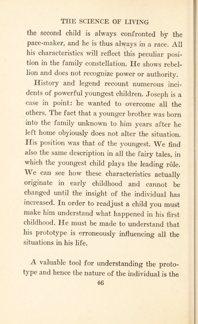 the second child is always confronted by the pace-maker, and he is thus always in a race. All his characteristics will reflect this peculiar posi¬ tion in the family constellation. He shows rebel¬ lion and does not recognize power or authority. History and legend recount numerous inci¬ dents of powerful youngest children. Joseph is a case in point: he wanted to overcome all the others. The fact that a younger brother was born into the family unknown to him years after he left home obyiously does not alter the situation. His position was that of the youngest. We find also the same description in all the fairy tales, in which the youngest child plays the leading role. We can see how these characteristics actually originate in early childhood and cannot be changed until the insight of the individual has increased. In order to readjust a child you must make him understand what happened in his first childhood. He must be made to understand that his prototype is erroneously influencing all the situations in his life. A valuable tool for understanding the proto¬ type and hence the nature of the individual is the