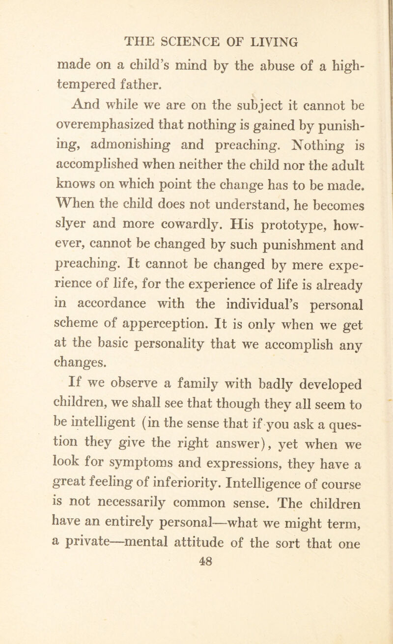 made on a child’s mind by the abuse of a high- tempered father. And while we are on the subject it cannot be overemphasized that nothing is gained by punish¬ ing, admonishing and preaching. Nothing is accomplished when neither the child nor the adult knows on which point the change has to be made* When the child does not understand, he becomes slyer and more cowardly. His prototype, how¬ ever, cannot be changed by such punishment and preaching. It cannot be changed by mere expe¬ rience of life, for the experience of life is already in accordance with the individual’s personal scheme of apperception. It is only when we get at the basic personality that we accomplish any changes. If we observe a family with badly developed children, we shall see that though they all seem to be intelligent (in the sense that if you ask a ques¬ tion they give the right answer), yet when we look for symptoms and expressions, they have a great feeling of inferiority. Intelligence of course is not necessarily common sense. The children have an entirely personal—what we might term, a private—mental attitude of the sort that one