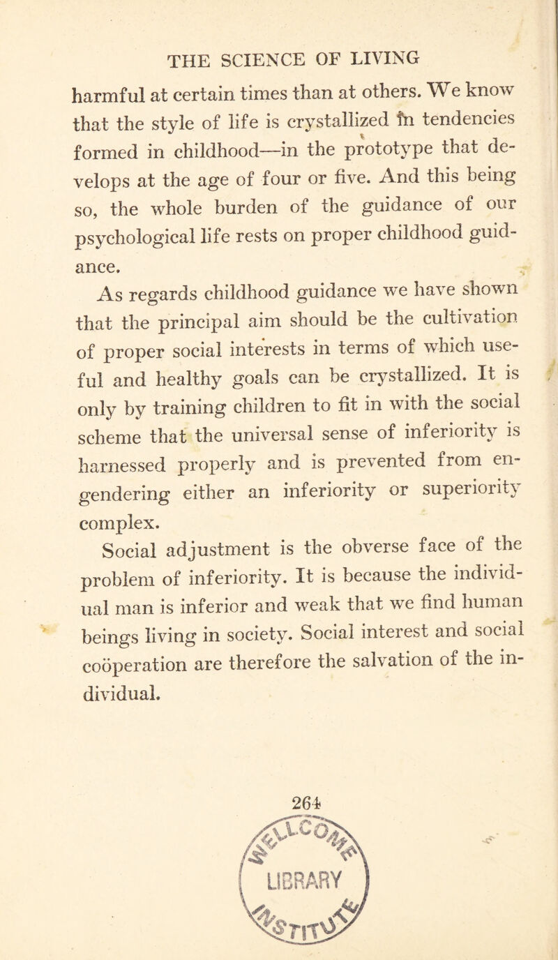 harmful at certain times than at others. W e know that the style of life is crystallized tn tendencies formed in childhood—in the prototype that de¬ velops at the age of four or five. And this being so, the whole burden of the guidance of our psychological life rests on proper childhood guid¬ ance. As regards childhood guidance we have shown that the principal aim should be the cultivation of proper social interests in terms of which use¬ ful and healthy goals can be crystallized. It is only by training children to fit in with the social scheme that the universal sense of inferiority is harnessed properly and is prevented from en¬ gendering either an inferiority or superiority complex. Social adjustment is the obverse face of the problem of inferiority. It is because the individ¬ ual man is inferior and w^eak that we find human beings living m society. Social inteiest and social cooperation are therefore the salvation of the in¬ dividual.