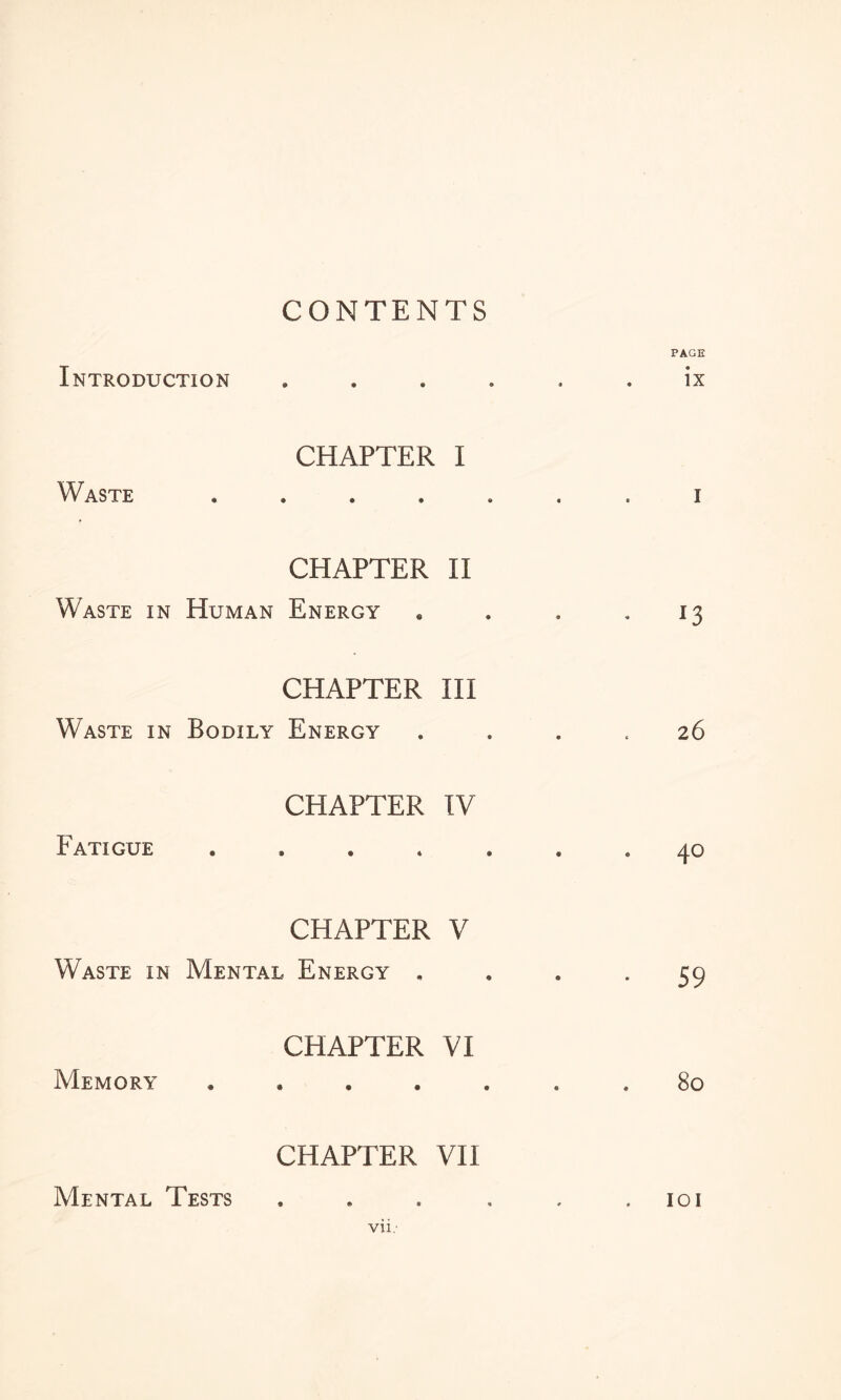 CONTENTS Introduction CHAPTER I Waste CHAPTER II Waste in Human Energy CHAPTER III Waste in Bodily Energy CHAPTER IV Fatigue CHAPTER V Waste in Mental Energy . CHAPTER VI Memory CHAPTER VII Mental Tests Vll. PAGE ix I * 13 26 . 40 • 59 80 101