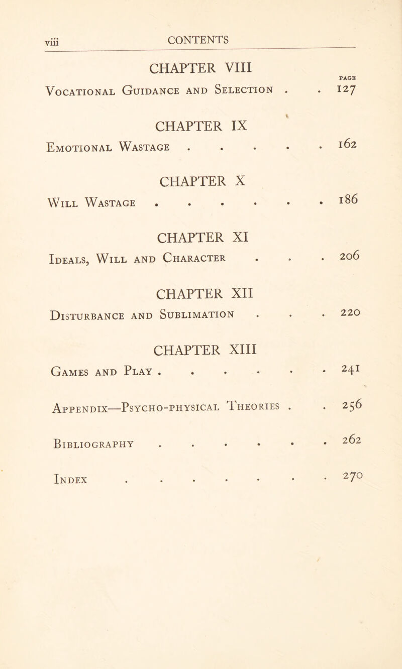 Vlll CHAPTER VIII Vocational Guidance and Selection . CHAPTER IX Emotional Wastage . CHAPTER X Will Wastage . ... • PAGE 127 l62 . l86 CHAPTER XI Ideals, Will and Character CHAPTER XII Disturbance and Sublimation CHAPTER XIII Games and Play . Appendix—Psycho-physical Theories Bibliography ...» Index . 206 220 . 241 . 256 . 262 . 270