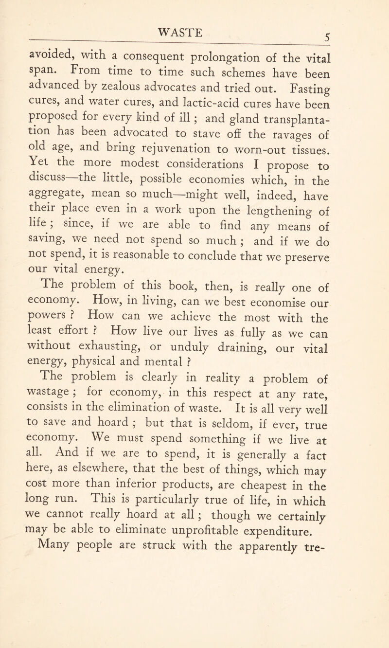 5 avoided, with a consequent prolongation of the vital span. From time to time such schemes have been advanced by zealous advocates and tried out. Fasting cures, and water cures, and lactic-acid cures have been proposed for every kind of ill; and gland transplanta¬ tion has been advocated to stave off the ravages of old age, and bring rejuvenation to worn-out tissues. Yel the more modest considerations I propose to discuss—the little, possible economies which, in the aggregate, mean so much—might well, indeed, have their place even in a work upon the lengthening of life , since, if we are able to find any means of saving, we need not spend so much ; and if we do not spend, it is reasonable to conclude that we preserve our vital energy. The problem of this book, then, is really one of economy. How, in living, can we best economise our powers ? How can we achieve the most with the least effort ? How live our lives as fully as we can without exhausting, or unduly draining, our vital energy, physical and mental ? The problem is clearly in reality a problem of wastage ; for economy, in this respect at any rate, consists in the elimination of waste. It is all very well to save and hoard ; but that is seldom, if ever, true economy. We must spend something if we live at all. And if we are to spend, it is generally a fact here, as elsewhere, that the best of things, which may cost more than inferior products, are cheapest in the long run. This is particularly true of life, in which we cannot really hoard at all ; though we certainly may be able to eliminate unprofitable expenditure. Many people are struck with the apparently tre-