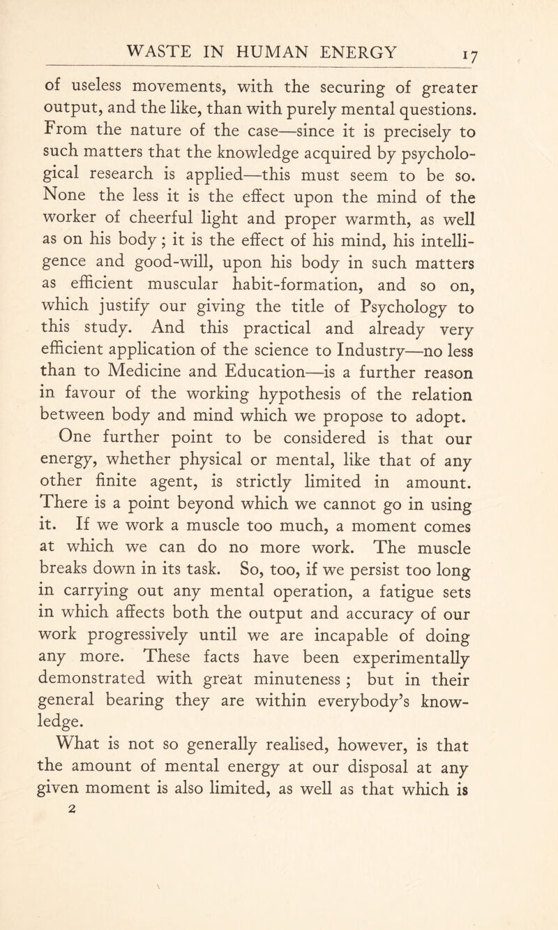 ll of useless movements, with, the securing of greater output, and the like, than with purely mental questions. From the nature of the case—since it is precisely to such matters that the knowledge acquired by psycholo¬ gical research is applied—this must seem to be so. None the less it is the effect upon the mind of the worker of cheerful light and proper warmth, as well as on his body; it is the effect of his mind, his intelli¬ gence and good-will, upon his body in such matters as efficient muscular habit-formation, and so on, which justify our giving the title of Psychology to this study. And this practical and already very efficient application of the science to Industry—no less than to Medicine and Education—is a further reason in favour of the working hypothesis of the relation between body and mind which we propose to adopt. One further point to be considered is that our energy, whether physical or mental, like that of any other finite agent, is strictly limited in amount. There is a point beyond which we cannot go in using it. If we work a muscle too much, a moment comes at which we can do no more work. The muscle breaks down in its task. So, too, if we persist too long in carrying out any mental operation, a fatigue sets in which affects both the output and accuracy of our work progressively until we are incapable of doing any more. These facts have been experimentally demonstrated with great minuteness ; but in their general bearing they are within everybody’s know¬ ledge. What is not so generally realised, however, is that the amount of mental energy at our disposal at any given moment is also limited, as well as that which is 2