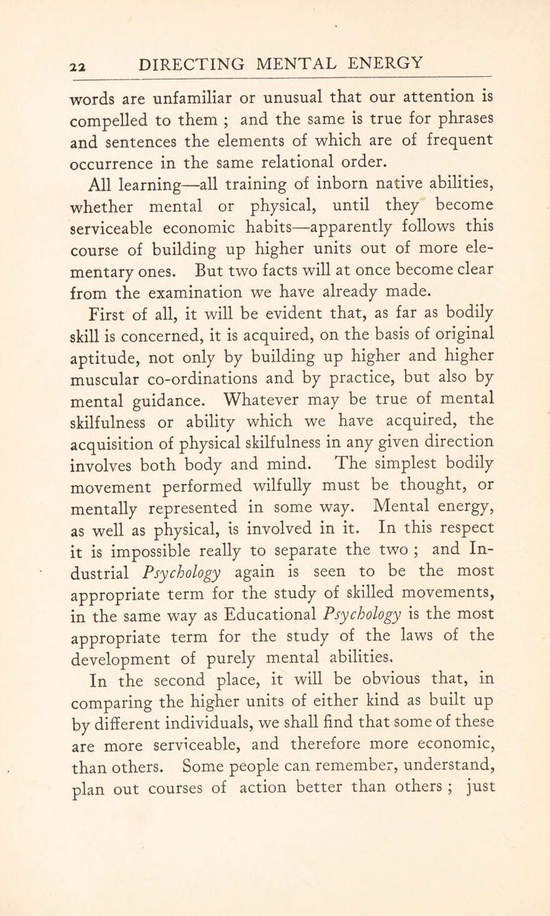 words are unfamiliar or unusual that our attention is compelled to them ; and the same is true for phrases and sentences the elements of which are of frequent occurrence in the same relational order. All learning—all training of inborn native abilities, whether mental or physical, until they become serviceable economic habits—apparently follows this course of building up higher units out of more ele¬ mentary ones. But two facts will at once become clear from the examination we have already made. First of all, it will be evident that, as far as bodily skill is concerned, it is acquired, on the basis of original aptitude, not only by building up higher and higher muscular co-ordinations and by practice, but also by mental guidance. Whatever may be true of mental skilfulness or ability which we have acquired, the acquisition of physical skilfulness in any given direction involves both body and mind. The simplest bodily movement performed wilfully must be thought, or mentally represented in some way. Mental energy, as well as physical, is involved in it. In this respect it is impossible really to separate the two ; and In¬ dustrial Psychology again is seen to be the most appropriate term for the study of skilled movements, in the same way as Educational Psychology is the most appropriate term for the study of the laws of the development of purely mental abilities. In the second place, it will be obvious that, in comparing the higher units of either kind as built up by different individuals, we shall find that some of these are more serviceable, and therefore more economic, than others. Some people can remember, understand, plan out courses of action better than others ; just