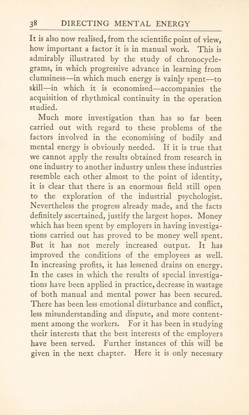 It is also now realised, from the scientific point of view, how important a factor it is in manual work. This is admirably illustrated by the study of chronocycle- grams, in which progressive advance in learning from clumsiness—in which much energy is vainly spent—to skill —in which it is economised—accompanies the acquisition of rhythmical continuity in the operation studied. Much more investigation than has so far been carried out with regard to these problems of the factors involved in the economising of bodily and mental energy is obviously needed. If it is true that we cannot apply the results obtained from research in one industry to another industry unless these industries resemble each other almost to the point of identity, it is clear that there is an enormous field still open to the exploration of the industrial psychologist. Nevertheless the progress already made, and the facts definitely ascertained, justify the largest hopes. Money which has been spent by employers in having investiga¬ tions carried out has proved to be money well spent. But it has not merely increased output. It has improved the conditions of the employees as well. In increasing profits, it has lessened drains on energy. In the cases in which the results of special investiga¬ tions have been applied in practice, decrease in wastage of both manual and mental power has been secured. There has been less emotional disturbance and conflict, less misunderstanding and dispute, and more content¬ ment among the workers. For it has been in studying their interests that the best interests of the employers have been served. Further instances of this will be given in the next chapter. Here it is only necessary