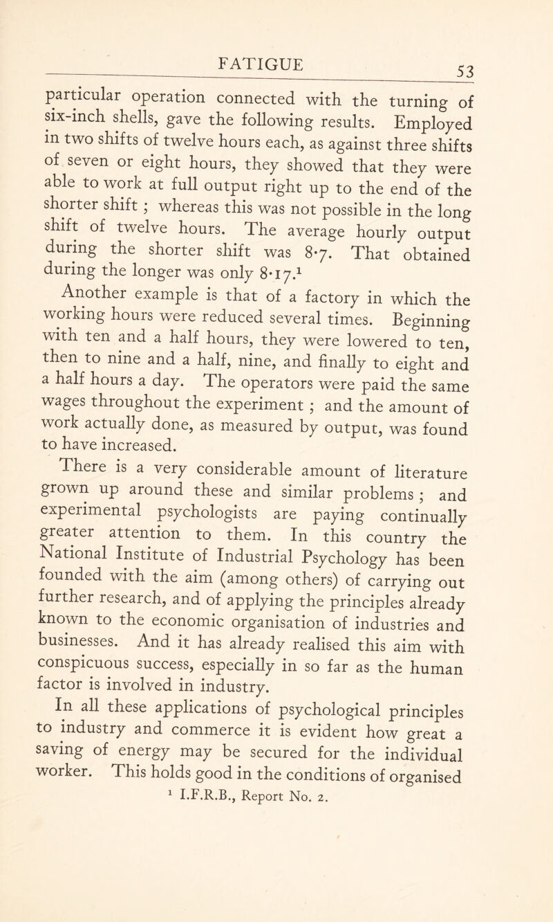 53 particular operation connected with the turning of six-inch shells, gave the following results. Employed m two shifts of twelve hours each, as against three shifts of seven or eight hours, they showed that they were able to work at full output right up to the end of the shorter shift ; whereas this was not possible in the long shift of twelve hours. The average hourly output during the shorter shift was 87. That obtained during the longer was only 8-17.1 Another example is that of a factory in which the working hours were reduced several times. Beginning with ten and a naif hours, they were lowered to ten, then to nine and a half, nine, and finally to eight and a half nours a day. The operators were paid the same wages throughout the experiment ; and the amount of work actually done, as measured by output, was found to have increased. There is a very considerable amount of literature grown up around these and similar problems ; and experimental psychologists are paying continually greater attention to them. In this country the National Institute of Industrial Psychology has been founded with the aim (among others) of carrying out further research, and of applying the principles already known to the economic organisation of industries and businesses. And it has already realised this aim with conspicuous success, especially in so far as the human factor is involved in industry. In all these applications of psychological principles to industry and commerce it is evident how great a saving of energy may be secured for the individual worker. This holds good in the conditions of organised 1 I.F.R.B., Report No. 2.