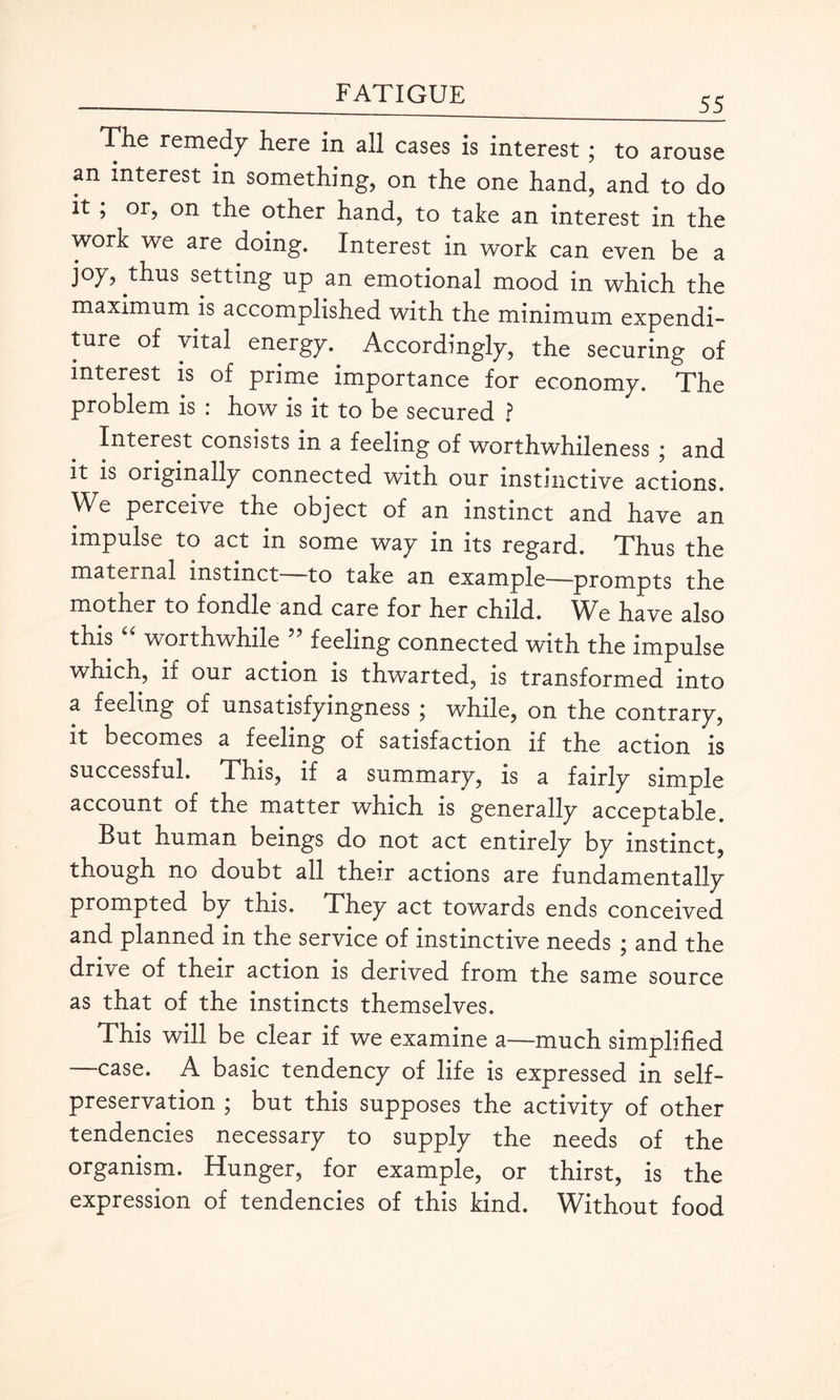 55 Tlie remedy here in all cases is interest ; to arouse an interest in something, on the one hand, and to do it ; or, on the other hand, to take an interest in the work we are doing. Interest in work can even be a joy, thus setting up an emotional mood in which the maximum is accomplished with the minimum expendi¬ ture of vital energy. Accordingly, the securing of interest is of prime importance for economy. The problem is : how is it to be secured ? Interest consists in a feeling of worthwhileness • and it is originally connected with our instinctive actions. We perceive the object of an instinct and have an impulse to act in some way in its regard. Thus the maternal instinct—to take an example—prompts the motner to fondle and care for her child. We have also this “ worthwhile ” feeling connected with the impulse which, if our action is thwarted, is transformed into a feeling of unsatisfyingness ; while, on the contrary, it becomes a feeling of satisfaction if the action is successful. This, if a summary, is a fairly simple account of the matter which is generally acceptable. But human beings do not act entirely by instinct, though no doubt all their actions are fundamentally prompted by this. They act towards ends conceived and planned in the service of instinctive needs ; and the drive of their action is derived from the same source as that of the instincts themselves. This will be clear if we examine a—much simplified -—case. A basic tendency of life is expressed in self- preservation ; but this supposes the activity of other tendencies necessary to supply the needs of the organism. Hunger, for example, or thirst, is the expression of tendencies of this kind. Without food