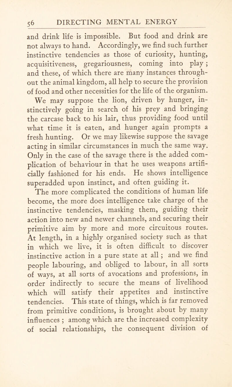 and drink life is impossible. But food and drink are not always to hand. Accordingly, we find such further instinctive tendencies as those of curiosity, hunting, acquisitiveness, gregariousness, coming into play ; and these, of which there are many instances through¬ out the animal kingdom, all help to secure the provision of food and other necessities for the life of the organism. We may suppose the lion, driven by hunger, in¬ stinctively going in search of his prey and bringing the carcase back to his lair, thus providing food until what time it is eaten, and hunger again prompts a fresh hunting. Or we may likewise suppose the savage acting in similar circumstances in much the same way. Only in the case of the savage there is the added com¬ plication of behaviour in that he uses weapons artifi¬ cially fashioned for his ends. He shows intelligence superadded upon instinct, and often guiding it. The more complicated the conditions of human life become, the more does intelligence take charge of the instinctive tendencies, masking them, guiding their action into new and newer channels, and securing their primitive aim by more and more circuitous routes. At length, in a highly organised society such as that in which we live, it is often difficult to discover instinctive action in a pure state at all ; and we find people labouring, and obliged to labour, in all sorts of ways, at all sorts of avocations and professions, in order indirectly to secure the means of livelihood which will satisfy their appetites and instinctive tendencies. This state of things, which is far removed from primitive conditions, is brought about by many influences ; among which are the increased complexity of social relationships, the consequent division of