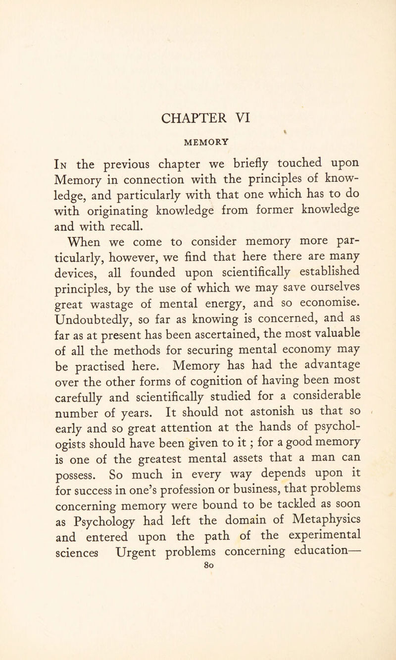 CHAPTER VI MEMORY In the previous chapter we briefly touched upon Memory in connection with the principles of know¬ ledge, and particularly with that one which has to do with originating knowledge from former knowledge and with recall. When we come to consider memory more par¬ ticularly, however, we find that here there are many devices, all founded upon scientifically established principles, by the use of which we may save ourselves great wastage of mental energy, and so economise. Undoubtedly, so far as knowing is concerned, and as far as at present has been ascertained, the most valuable of all the methods for securing mental economy may be practised here. Memory has had the advantage over the other forms of cognition of having been most carefully and scientifically studied for a considerable number of years. It should not astonish us that so < early and so great attention at the hands of psychol¬ ogists should have been given to it; for a good memory is one of the greatest mental assets that a man can possess. So much in every way depends upon it for success in one’s profession or business, that problems concerning memory were bound to be tackled as soon as Psychology had left the domain of Metaphysics and entered upon the path of the experimental sciences Urgent problems concerning education