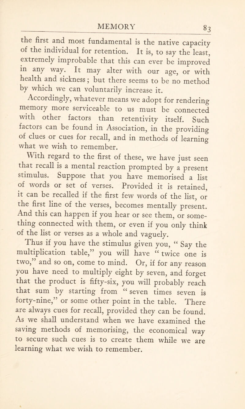 the first and most fundamental is the native capacity of the individual for retention. It is, to say the least, extremely improbable that this can ever be improved in any way. It may alter with our age, or with health and sickness \ but there seems to be no method by which we can voluntarily increase it. Accordingly, whatever means we adopt for rendering memory more serviceable to us must be connected with other factors than retentivity itself. Such tactors can be found in Association, in the providing of clues or cues for recall, and in methods of learning what we wish to remember. With regard to the first of these, we have just seen tnat recall is a mental reaction prompted by a present stimulus. Suppose that you have memorised a list of words or set of verses. Provided it is retained, it can be recalled if the first few words of the list, or the first line of the verses, becomes mentally present. And this can happen if you hear or see them, or some¬ thing connected with them, or even if you only think of the list or verses as a whole and vaguely. Thus if you have the stimulus given you, u Say the multiplication table,” you will have u twice one is two,” and so on, come to mind. Or, if for any reason you have need to multiply eight by seven, and forget that the product is fifty-six, you will probably reach that sum by starting from “ seven times seven is forty-nine,” or some other point in the table. There are always cues for recall, provided they can be found. As we shall understand when we have examined the saving methods of memorising, the economical way to secure such cues is to create them while we are learning what we wish to remember.
