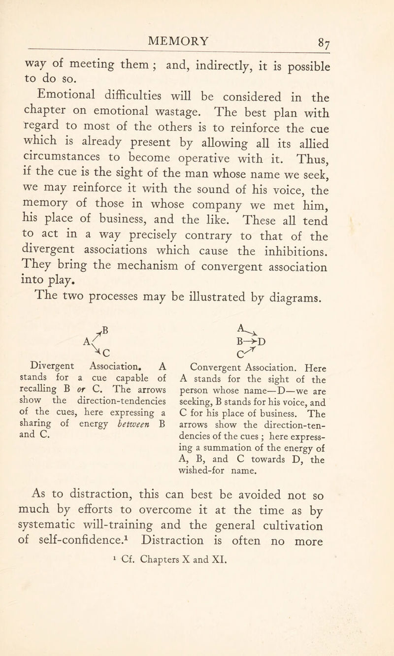 way of meeting them ; and, indirectly, it is possible to do so. Emotional difficulties will be considered in the chapter on emotional wastage. The best plan with regard to most of the others is to reinforce the cue which is already present by allowing all its allied circumstances to become operative with it. Thus, if the cue is the sight of the man whose name we seek, we may reinforce it with the sound of his voice, the memory of those in whose company we met him, his place of business, and the like. These all tend to act in a way precisely contrary to that of the divergent associations which cause the inhibitions. They bring the mechanism of convergent association into play. The two processes may be illustrated by diagrams. A Divergent Association. A stands for a cue capable of recalling B or C. The arrows show the direction-tendencies of the cues, here expressing a sharing of energy between B and C. B—>-D q/1 Convergent Association. Here A stands for the sight of the person whose name—D—we are seeking, B stands for his voice, and C for his place of business. The arrows show the direction-ten¬ dencies of the cues ; here express¬ ing a summation of the energy of A, B, and C towards D, the wished-for name. As to distraction, this can best be avoided not so much by efforts to overcome it at the time as by systematic will-training and the general cultivation of self-confidence.1 Distraction is often no more 1 Cf. Chapters X and XI.