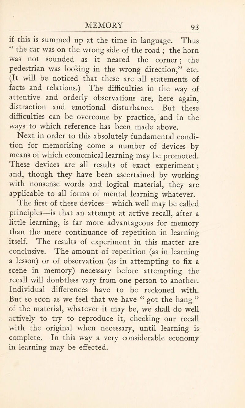 if this is summed up at the time in language. Thus “ the car was on the wrong side of the road ; the horn was not sounded as it neared the corner; the pedestrian was looking in the wrong direction/’ etc. (It will be noticed that these are all statements of facts and relations.) The difficulties in the way of attentive and orderly observations are, here again, distraction and emotional disturbance. But these difficulties can be overcome by practice, and in the ways to which reference has been made above. Next in order to this absolutely fundamental condi¬ tion for memorising come a number of devices by means of which economical learning may be promoted. These devices are all results of exact experiment; and, though they have been ascertained by working with nonsense words and logical material, they are applicable to all forms of mental learning whatever. The first of these devices—which well may be called principles—is that an attempt at active recall, after a little learning, is far more advantageous for memory than the mere continuance of repetition in learning itself. The results of experiment in this matter are conclusive. The amount of repetition (as in learning a lesson) or of observation (as in attempting to fix a scene in memory) necessary before attempting the recall will doubtless vary from one person to another. Individual differences have to be reckoned with. But so soon as we feel that we have “ got the hang ” of the material, whatever it may be, we shall do well actively to try to reproduce it, checking our recall with the original when necessary, until learning is complete. In this way a very considerable economy in learning may be effected.