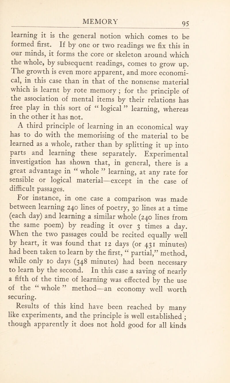 learning it is the general notion which comes to be formed first. If by one or two readings we fix this in our minds, it forms the core or skeleton around which the whole, by subsequent readings, comes to grow up. The growth is even more apparent, and more economi¬ cal, in this case than in that of the nonsense material which is learnt by rote memory ; for the principle of the association of mental items by their relations has free play in this sort of u logical ” learning, whereas in the other it has not. A third principle of learning in an economical way has to do with the memorising of the material to be learned as a whole, rather than by splitting it up into parts and learning these separately. Experimental investigation has shown that, in general, there is a great advantage in cc whole ” learning, at any rate for sensible or logical material—except in the case of difficult passages. For instance, in one case a comparison was made between learning 240 lines of poetry, 30 lines at a time (each day) and learning a similar whole (240 lines from the same poem) by reading it over 3 times a day. When the two passages could be recited equally well by heart, it was found that 12 days (or 431 minutes) had been taken to learn by the first, “ partial,” method, while only 10 days (348 minutes) had been necessary to learn by the second. In this case a saving of nearly a fifth of the time of learning was effected by the use of the “ whole ” method—an economy well worth securing. Results of this kind have been reached by many like experiments, and the principle is well established ; though apparently it does not hold good for all kinds