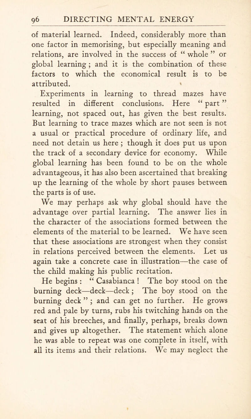 of material learned. Indeed, considerably more than one factor in memorising, but especially meaning and relations, are involved in the success of “ whole ” or global learning ; and it is the combination of these factors to which the economical result is to be attributed. ' Experiments in learning to thread mazes have resulted in different conclusions. Here “ part ” learning, not spaced out, has given the best results. But learning to trace mazes which are not seen is not a usual or practical procedure of ordinary life, and need not detain us here ; though it does put us upon the track of a secondary device for economy. While global learning has been found to be on the whole advantageous, it has also been ascertained that breaking up the learning of the whole by short pauses between the parts is of use. We may perhaps ask why global should have the advantage over partial learning. The answer lies in the character of the associations formed between the elements of the material to be learned. We have seen that these associations are strongest when they consist in relations perceived between the elements. Let us again take a concrete case in illustration—the case of the child making his public recitation. He begins: “ Casabianca ! The boy stood on the burning deck—deck—deck ; The boy stood on the burning deck ” ; and can get no further. He grows red and pale by turns, rubs his twitching hands on the seat of his breeches, and finally, perhaps, breaks down and gives up altogether. The statement which alone he was able to repeat was one complete in itself, with all its items and their relations. We may neglect the