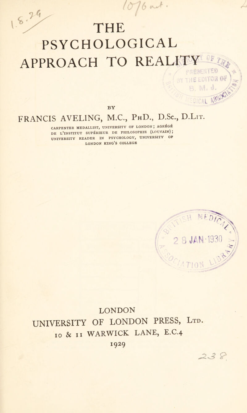 THE PSYCHOLOGICAL APPROACH TO REALITY r / •> -t At < BY O’ FRANCIS AVELING, M.C., PhD., D.Sc., D.Lit. CARPENTER MEDALLIST, UNIVERSITY OF LONDON; AGr£g£ de l’institut supisrieur de philosophie (louvain) ; UNIVERSITY READER IN PSYCHOLOGY, UNIVERSITY OF LONDON KING’S COLLEGE LONDON UNIVERSITY OF LONDON PRESS, Ltd. io & ii WARWICK LANE, E.C.4 1929