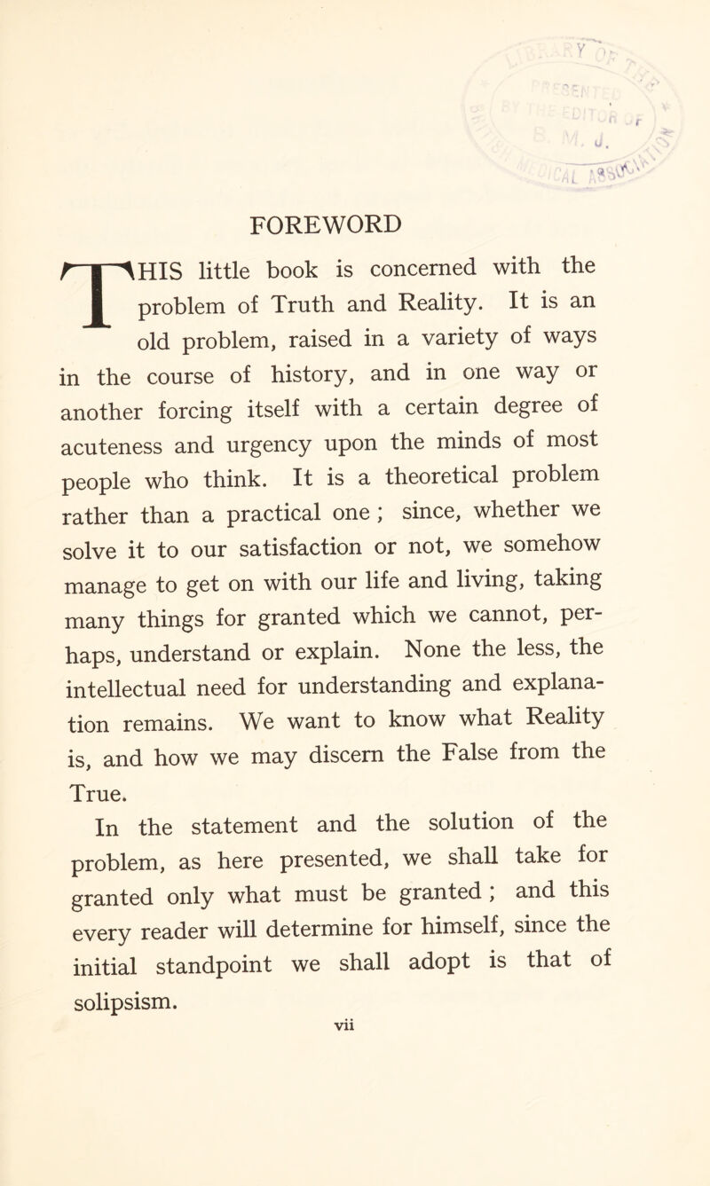 THIS little book is concerned with the problem of Truth and Reality. It is an old problem, raised in a variety of ways in the course of history, and in one way or another forcing itself with a certain degree of acuteness and urgency upon the minds of most people who think. It is a theoretical problem rather than a practical one; since, whether we solve it to our satisfaction or not, we somehow manage to get on with our life and living, taking many things for granted which we cannot, per¬ haps, understand or explain. None the less, the intellectual need for understanding and explana¬ tion remains. We want to know what Reality is, and how we may discern the False from the True. In the statement and the solution of the problem, as here presented, we shall take for granted only what must be granted , and this every reader will determine for himself, since the initial standpoint we shall adopt is that of solipsism. vu