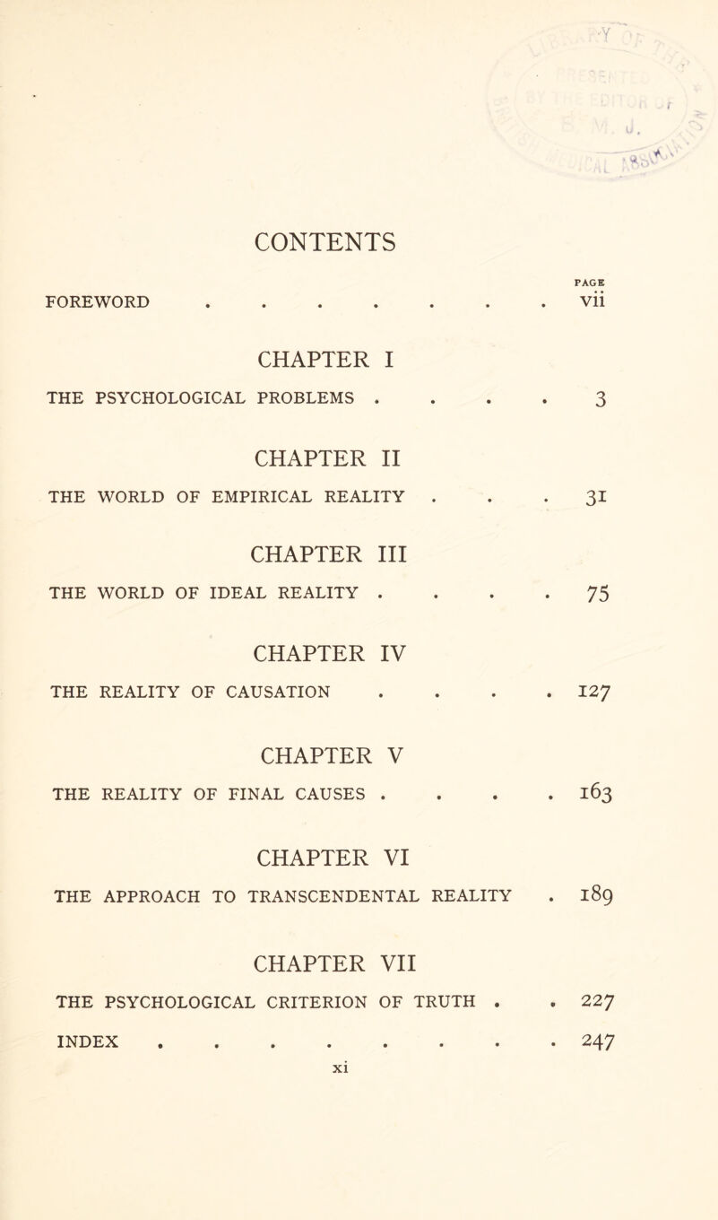 ■Y CONTENTS PAGE FOREWORD ..vii CHAPTER I THE PSYCHOLOGICAL PROBLEMS .... 3 CHAPTER II THE WORLD OF EMPIRICAL REALITY 31 CHAPTER III THE WORLD OF IDEAL REALITY .... 75 CHAPTER IV THE REALITY OF CAUSATION .... 127 CHAPTER V THE REALITY OF FINAL CAUSES .... 163 CHAPTER VI THE APPROACH TO TRANSCENDENTAL REALITY . 189 CHAPTER VII THE PSYCHOLOGICAL CRITERION OF TRUTH . . 227 . 247 INDEX