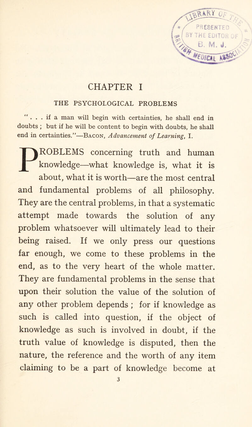 -—_ / y <&KM l. /»/ PRESENTE' \% ^ &OICAI HE EDITOn e. m. a. CHAPTER I THE PSYCHOLOGICAL PROBLEMS “ • . . if a man will begin with certainties, he shall end in doubts ; but if he will be content to begin with doubts, he shall end in certainties.”—Bacon, Advancement of Learning, I. PROBLEMS concerning truth and human knowledge—what knowledge is, what it is about, what it is worth—are the most central and fundamental problems of all philosophy. They are the central problems, in that a systematic attempt made towards the solution of any problem whatsoever will ultimately lead to their being raised. If we only press our questions far enough, we come to these problems in the end, as to the very heart of the whole matter. They are fundamental problems in the sense that upon their solution the value of the solution of any other problem depends ; for if knowledge as such is called into question, if the object of knowledge as such is involved in doubt, if the truth value of knowledge is disputed, then the nature, the reference and the worth of any item claiming to be a part of knowledge become at