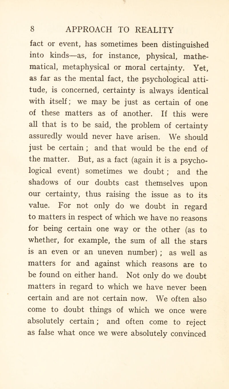 fact or event, has sometimes been distinguished into kinds—as, for instance, physical, mathe¬ matical, metaphysical or moral certainty. Yet, as far as the mental fact, the psychological atti¬ tude, is concerned, certainty is always identical with itself; we may be just as certain of one of these matters as of another. If this were all that is to be said, the problem of certainty assuredly would never have arisen. We should just be certain ; and that would be the end of the matter. But, as a fact (again it is a psycho¬ logical event) sometimes we doubt ; and the shadows of our doubts cast themselves upon our certainty, thus raising the issue as to its value. For not only do we doubt in regard to matters in respect of which we have no reasons for being certain one way or the other (as to whether, for example, the sum of all the stars is an even or an uneven number) ; as well as matters for and against which reasons are to be found on either hand. Not only do we doubt matters in regard to which we have never been certain and are not certain now. We often also come to doubt things of which we once were absolutely certain; and often come to reject as false what once we were absolutely convinced