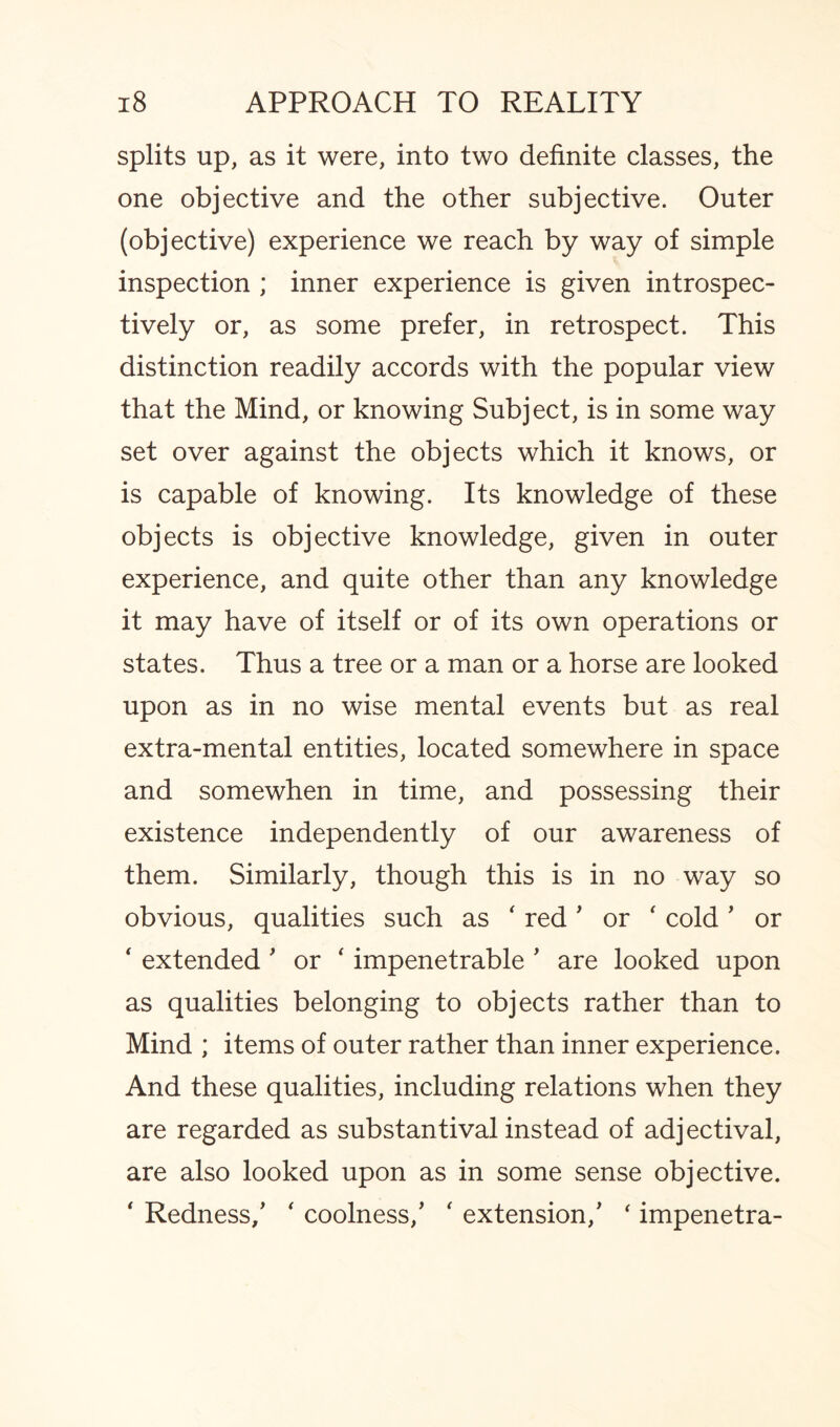 splits up, as it were, into two definite classes, the one objective and the other subjective. Outer (objective) experience we reach by way of simple inspection ; inner experience is given introspec- tively or, as some prefer, in retrospect. This distinction readily accords with the popular view that the Mind, or knowing Subject, is in some way set over against the objects which it knows, or is capable of knowing. Its knowledge of these objects is objective knowledge, given in outer experience, and quite other than any knowledge it may have of itself or of its own operations or states. Thus a tree or a man or a horse are looked upon as in no wise mental events but as real extra-mental entities, located somewhere in space and somewhen in time, and possessing their existence independently of our awareness of them. Similarly, though this is in no way so obvious, qualities such as ' red' or ‘ cold ’ or ‘ extended' or ‘ impenetrable ' are looked upon as qualities belonging to objects rather than to Mind ; items of outer rather than inner experience. And these qualities, including relations when they are regarded as substantival instead of adjectival, are also looked upon as in some sense objective. ‘ Redness/ ' coolness/ ' extension/ ‘ impenetra-