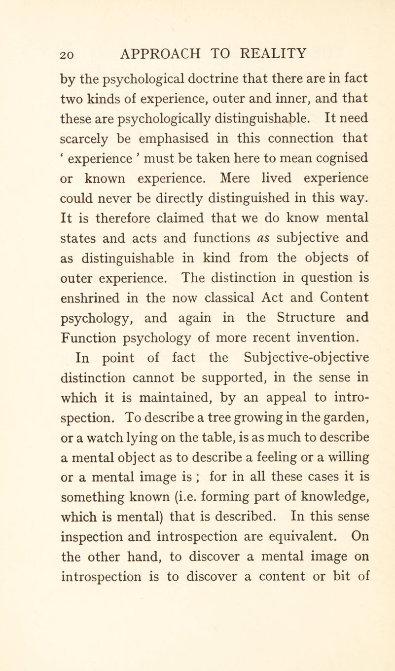 by the psychological doctrine that there are in fact two kinds of experience, outer and inner, and that these are psychologically distinguishable. It need scarcely be emphasised in this connection that 1 experience ' must be taken here to mean cognised or known experience. Mere lived experience could never be directly distinguished in this way. It is therefore claimed that we do know mental states and acts and functions as subjective and as distinguishable in kind from the objects of outer experience. The distinction in question is enshrined in the now classical Act and Content psychology, and again in the Structure and Function psychology of more recent invention. In point of fact the Subjective-objective distinction cannot be supported, in the sense in which it is maintained, by an appeal to intro¬ spection. To describe a tree growing in the garden, or a watch lying on the table, is as much to describe a mental object as to describe a feeling or a willing or a mental image is ; for in all these cases it is something known (i.e. forming part of knowledge, which is mental) that is described. In this sense inspection and introspection are equivalent. On the other hand, to discover a mental image on introspection is to discover a content or bit of