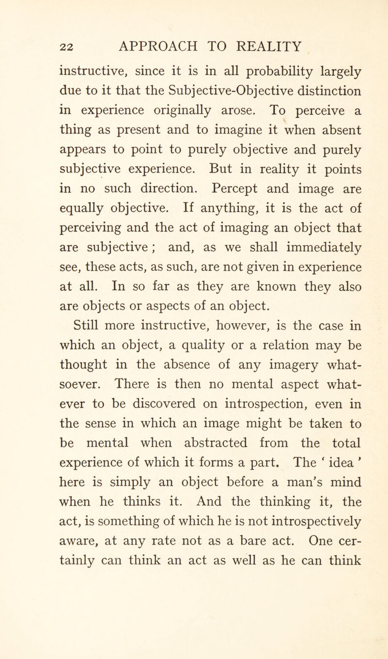 instructive, since it is in all probability largely due to it that the Subjective-Objective distinction in experience originally arose. To perceive a thing as present and to imagine it when absent appears to point to purely objective and purely subjective experience. But in reality it points in no such direction. Percept and image are equally objective. If anything, it is the act of perceiving and the act of imaging an object that are subjective; and, as we shall immediately see, these acts, as such, are not given in experience at all. In so far as they are known they also are objects or aspects of an object. Still more instructive, however, is the case in which an object, a quality or a relation may be thought in the absence of any imagery what¬ soever. There is then no mental aspect what¬ ever to be discovered on introspection, even in the sense in which an image might be taken to be mental when abstracted from the total experience of which it forms a part. The f idea ' here is simply an object before a man's mind when he thinks it. And the thinking it, the act, is something of which he is not introspectively aware, at any rate not as a bare act. One cer¬ tainly can think an act as well as he can think