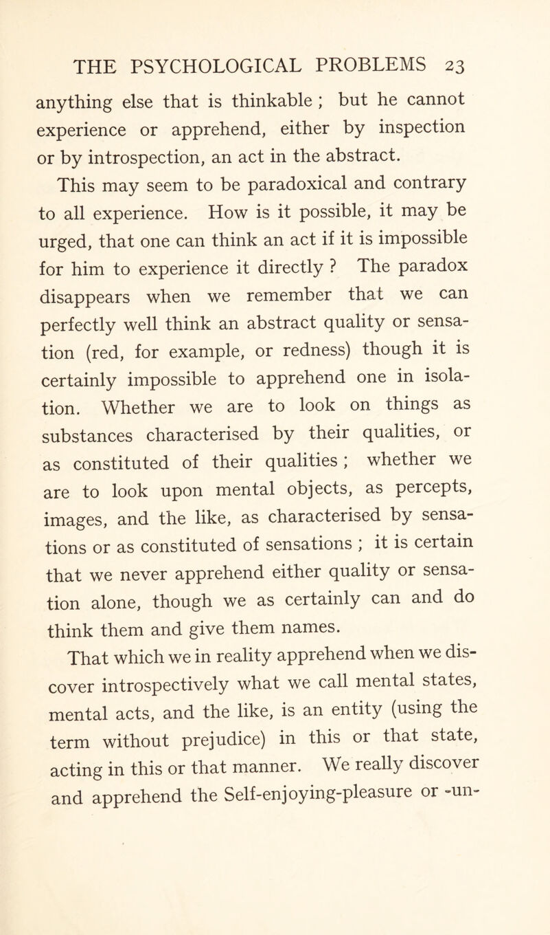 anything else that is thinkable ; but he cannot experience or apprehend, either by inspection or by introspection, an act in the abstract. This may seem to be paradoxical and contrary to all experience. How is it possible, it may be urged, that one can think an act if it is impossible for him to experience it directly ? The paradox disappears when we remember that we can perfectly well think an abstract quality or sensa¬ tion (red, for example, or redness) though it is certainly impossible to apprehend one in isola¬ tion. Whether we are to look on things as substances characterised by their qualities, or as constituted of their qualities ; whether we are to look upon mental objects, as percepts, images, and the like, as characterised by sensa¬ tions or as constituted of sensations , it is certain that we never apprehend either quality or sensa¬ tion alone, though we as certainly can and do think them and give them names. That which we in reality apprehend when we dis¬ cover introspectively what we call mental states, mental acts, and the like, is an entity (using the term without prejudice) in this or that state, acting in this or that manner. We really discover and apprehend the Self-enjoying-pleasure or -un-