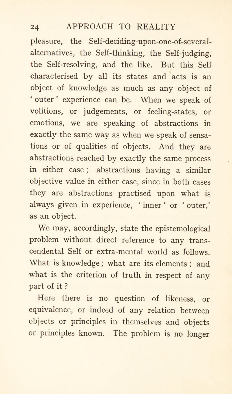 pleasure, the Self-deciding-upon-one-of-several- alternatives, the Self-thinking, the Self-judging, the Self-resolving, and the like. But this Self characterised by all its states and acts is an object of knowledge as much as any object of ' outer ’ experience can be. When we speak of volitions, or judgements, or feeling-states, or emotions, we are speaking of abstractions in exactly the same way as when we speak of sensa¬ tions or of qualities of objects. And they are abstractions reached by exactly the same process in either case; abstractions having a similar objective value in either case, since in both cases they are abstractions practised upon what is always given in experience, * inner * or ‘ outer/ as an object. We may, accordingly, state the epistemological problem without direct reference to any trans¬ cendental Self or extra-mental world as follows. What is knowledge; what are its elements ; and what is the criterion of truth in respect of any part of it ? Here there is no question of likeness, or equivalence, or indeed of any relation between objects or principles in themselves and objects or principles known. The problem is no longer