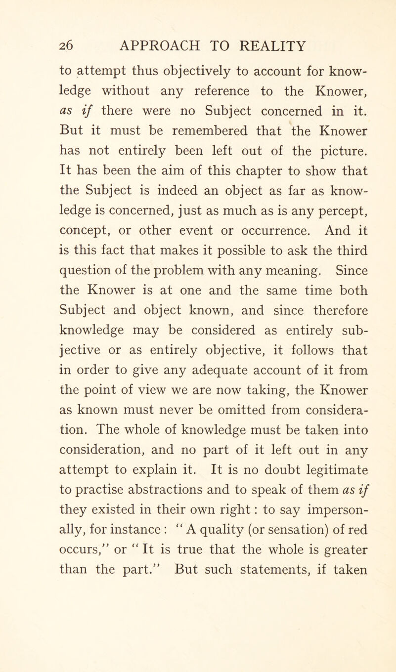 to attempt thus objectively to account for know¬ ledge without any reference to the Knower, as if there were no Subject concerned in it. But it must be remembered that the Knower has not entirely been left out of the picture. It has been the aim of this chapter to show that the Subject is indeed an object as far as know¬ ledge is concerned, just as much as is any percept, concept, or other event or occurrence. And it is this fact that makes it possible to ask the third question of the problem with any meaning. Since the Knower is at one and the same time both Subject and object known, and since therefore knowledge may be considered as entirely sub¬ jective or as entirely objective, it follows that in order to give any adequate account of it from the point of view we are now taking, the Knower as known must never be omitted from considera¬ tion. The whole of knowledge must be taken into consideration, and no part of it left out in any attempt to explain it. It is no doubt legitimate to practise abstractions and to speak of them as if they existed in their own right: to say imperson¬ ally, for instance : “ A quality (or sensation) of red occurs/’ or “It is true that the whole is greater than the part/’ But such statements, if taken