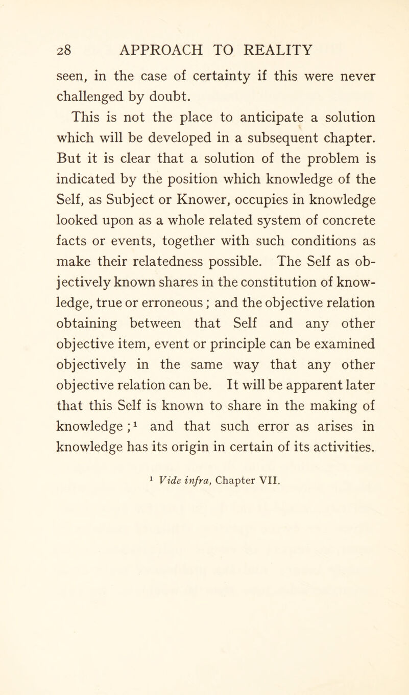 seen, in the case of certainty if this were never challenged by doubt. This is not the place to anticipate a solution which will be developed in a subsequent chapter. But it is clear that a solution of the problem is indicated by the position which knowledge of the Self, as Subject or Knower, occupies in knowledge looked upon as a whole related system of concrete facts or events, together with such conditions as make their relatedness possible. The Self as ob¬ jectively known shares in the constitution of know¬ ledge, true or erroneous; and the objective relation obtaining between that Self and any other objective item, event or principle can be examined objectively in the same way that any other objective relation can be. It will be apparent later that this Self is known to share in the making of knowledge ;1 and that such error as arises in knowledge has its origin in certain of its activities. 1 Vide infra, Chapter VII.