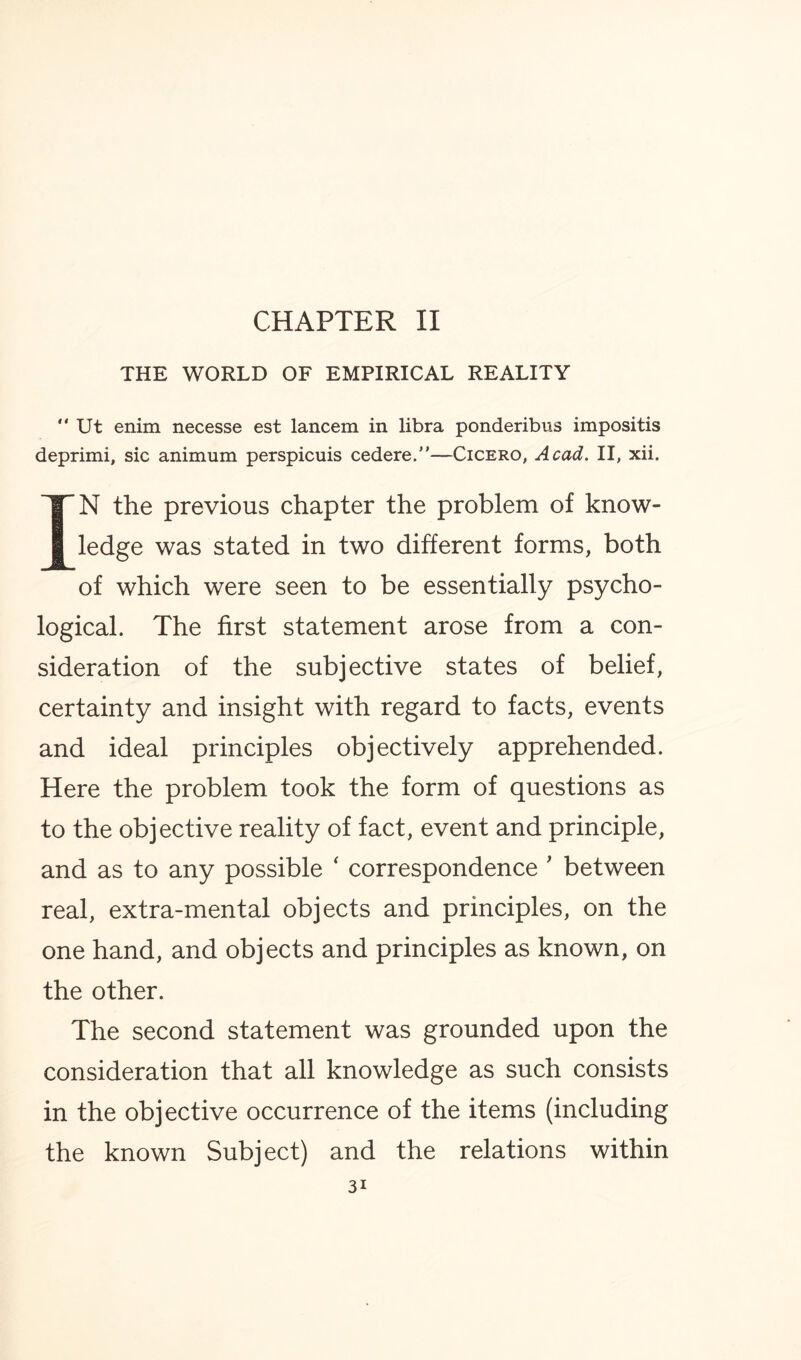 CHAPTER II THE WORLD OF EMPIRICAL REALITY  Ut enim necesse est lancem in libra ponderibus impositis deprimi, sic animum perspicuis cedere.—Cicero, Acad. II, xii. TN the previous chapter the problem of know¬ ledge was stated in two different forms, both of which were seen to be essentially psycho¬ logical. The first statement arose from a con¬ sideration of the subjective states of belief, certainty and insight with regard to facts, events and ideal principles objectively apprehended. Here the problem took the form of questions as to the objective reality of fact, event and principle, and as to any possible ‘ correspondence ' between real, extra-mental objects and principles, on the one hand, and objects and principles as known, on the other. The second statement was grounded upon the consideration that all knowledge as such consists in the objective occurrence of the items (including the known Subject) and the relations within