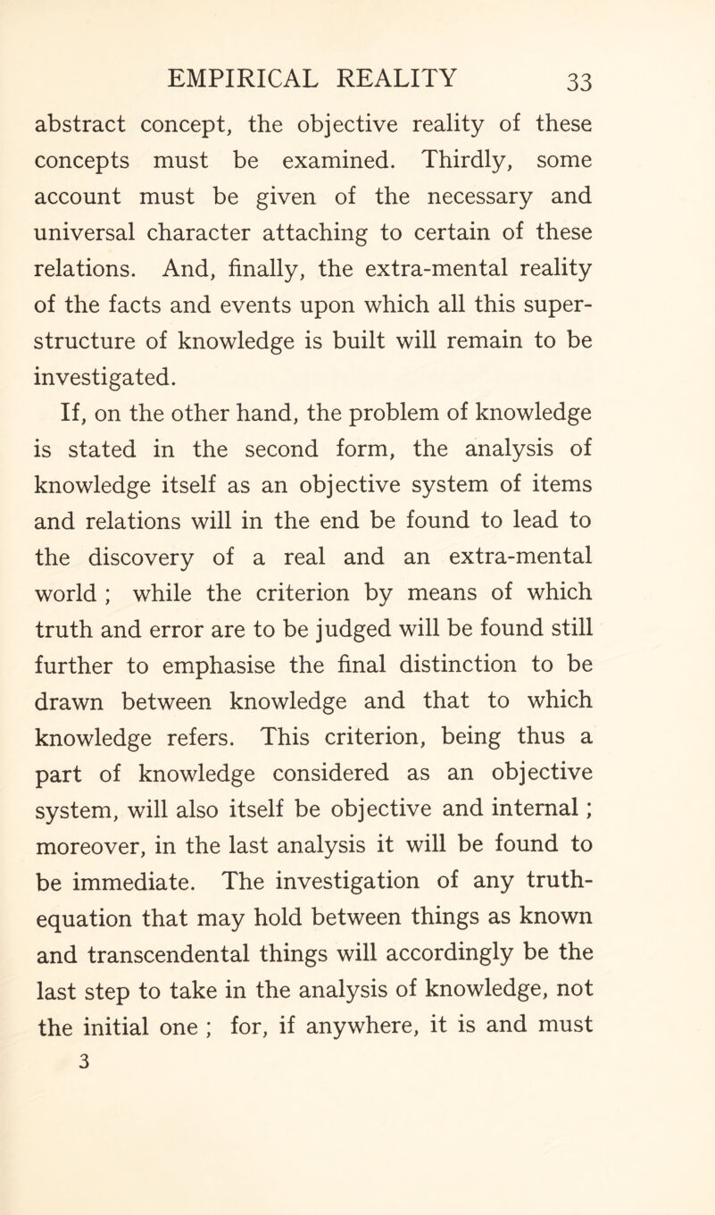 abstract concept, the objective reality of these concepts must be examined. Thirdly, some account must be given of the necessary and universal character attaching to certain of these relations. And, finally, the extra-mental reality of the facts and events upon which all this super¬ structure of knowledge is built will remain to be investigated. If, on the other hand, the problem of knowledge is stated in the second form, the analysis of knowledge itself as an objective system of items and relations will in the end be found to lead to the discovery of a real and an extra-mental world ; while the criterion by means of which truth and error are to be judged will be found still further to emphasise the final distinction to be drawn between knowledge and that to which knowledge refers. This criterion, being thus a part of knowledge considered as an objective system, will also itself be objective and internal; moreover, in the last analysis it will be found to be immediate. The investigation of any truth- equation that may hold between things as known and transcendental things will accordingly be the last step to take in the analysis of knowledge, not the initial one ; for, if anywhere, it is and must 3