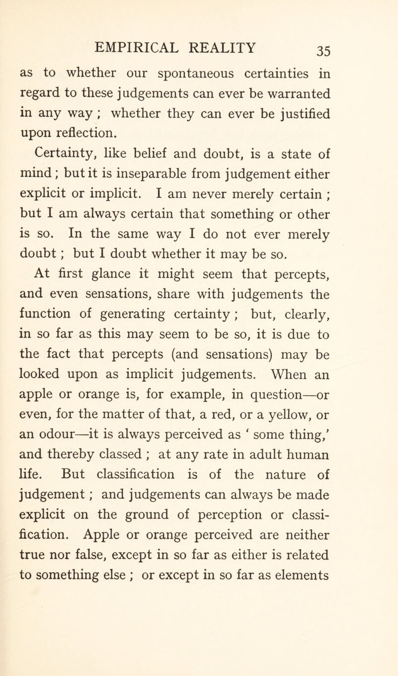 as to whether our spontaneous certainties in regard to these j udgements can ever be warranted in any way ; whether they can ever be justified upon reflection. Certainty, like belief and doubt, is a state of mind; but it is inseparable from judgement either explicit or implicit. I am never merely certain ; but I am always certain that something or other is so. In the same way I do not ever merely doubt; but I doubt whether it may be so. At first glance it might seem that percepts, and even sensations, share with judgements the function of generating certainty; but, clearly, in so far as this may seem to be so, it is due to the fact that percepts (and sensations) may be looked upon as implicit judgements. When an apple or orange is, for example, in question—or even, for the matter of that, a red, or a yellow, or an odour—it is always perceived as ‘ some thing/ and thereby classed ; at any rate in adult human life. But classification is of the nature of judgement; and judgements can always be made explicit on the ground of perception or classi¬ fication. Apple or orange perceived are neither true nor false, except in so far as either is related to something else ; or except in so far as elements