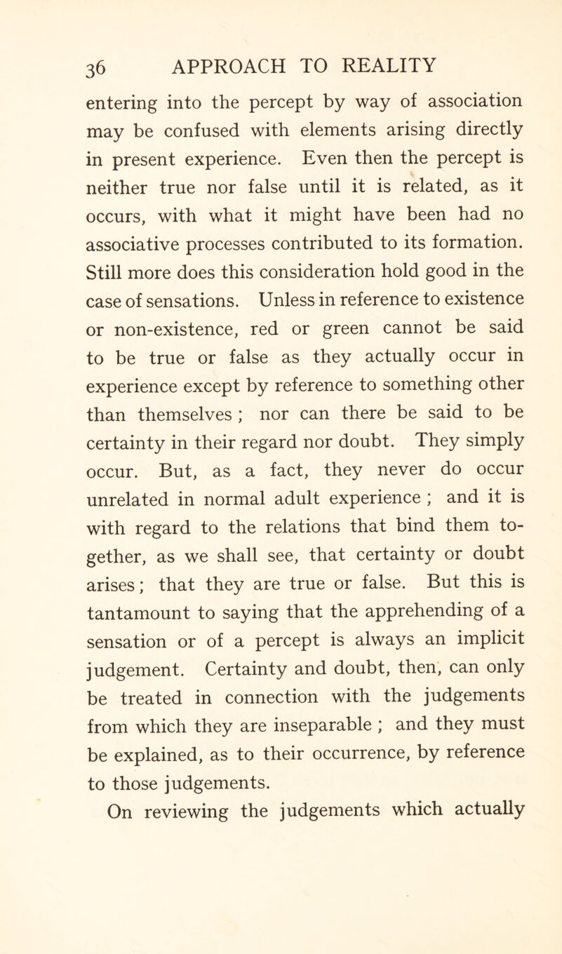 entering into the percept by way of association may be confused with elements arising directly in present experience. Even then the percept is neither true nor false until it is related, as it occurs, with what it might have been had no associative processes contributed to its formation. Still more does this consideration hold good in the case of sensations. Unless in reference to existence or non-existence, red or green cannot be said to be true or false as they actually occur in experience except by reference to something other than themselves ; nor can there be said to be certainty in their regard nor doubt. They simply occur. But, as a fact, they never do occur unrelated in normal adult experience ; and it is with regard to the relations that bind them to¬ gether, as we shall see, that certainty or doubt arises; that they are true or false. But this is tantamount to saying that the apprehending of a sensation or of a percept is always an implicit judgement. Certainty and doubt, then, can only be treated in connection with the judgements from which they are inseparable ; and they must be explained, as to their occurrence, by reference to those judgements. On reviewing the judgements which actually