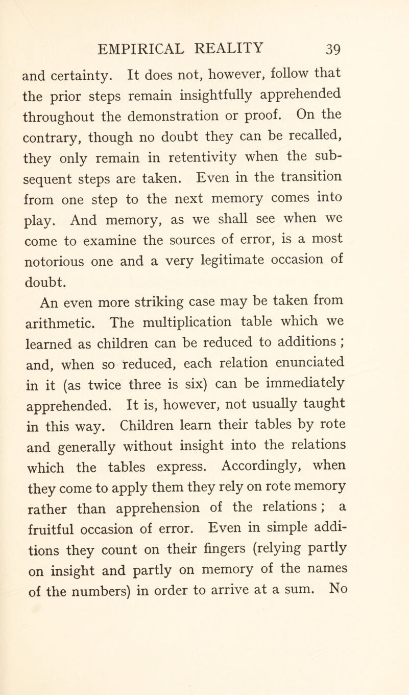 and certainty. It does not, however, follow that the prior steps remain insightfully apprehended throughout the demonstration or proof. On the contrary, though no doubt they can be recalled, they only remain in retentivity when the sub¬ sequent steps are taken. Even in the transition from one step to the next memory comes into play. And memory, as we shall see when we come to examine the sources of error, is a most notorious one and a very legitimate occasion of doubt. An even more striking case may be taken from arithmetic. The multiplication table which we learned as children can be reduced to additions ; and, when so reduced, each relation enunciated in it (as twice three is six) can be immediately apprehended. It is, however, not usually taught in this way. Children learn their tables by rote and generally without insight into the relations which the tables express. Accordingly, when they come to apply them they rely on rote memory rather than apprehension of the relations; a fruitful occasion of error. Even in simple addi¬ tions they count on their fingers (relying partly on insight and partly on memory of the names of the numbers) in order to arrive at a sum. No