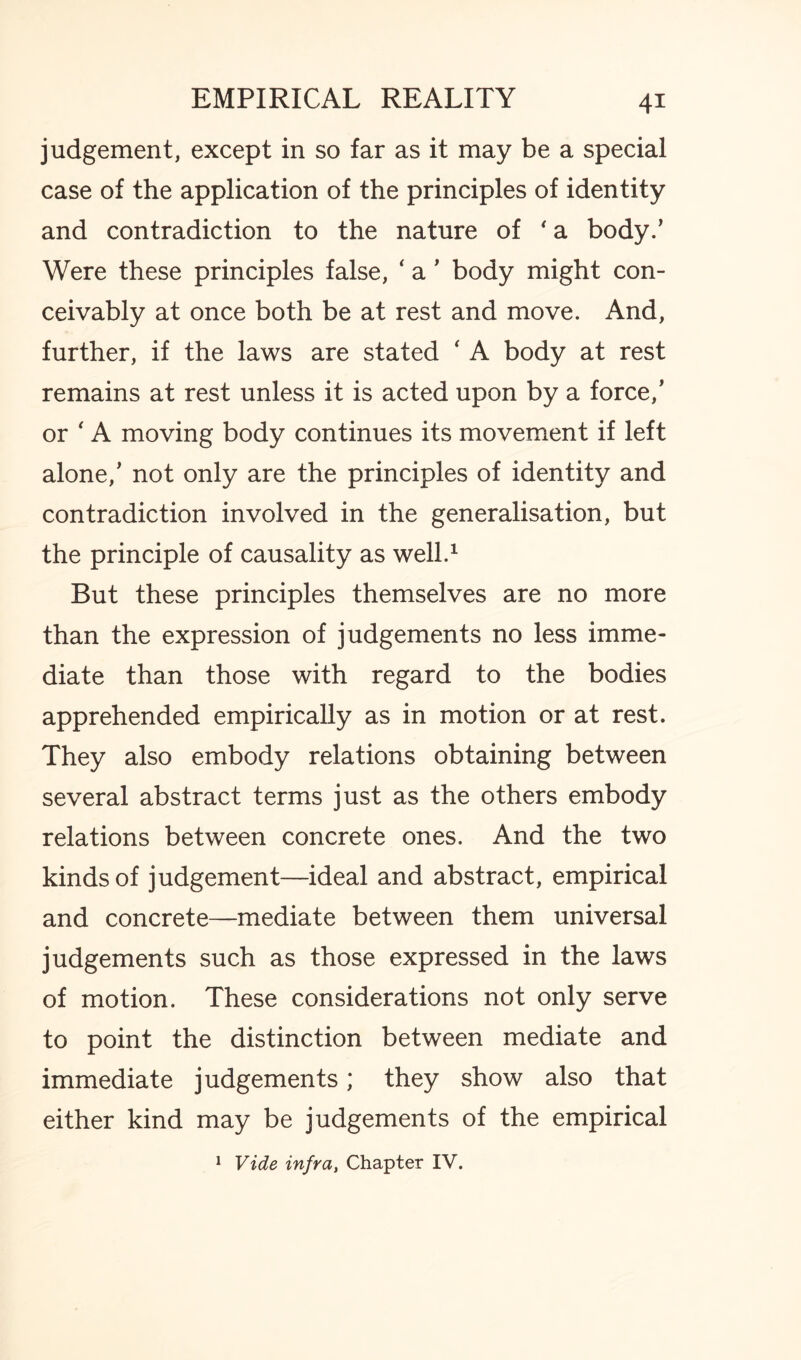 judgement, except in so far as it may be a special case of the application of the principles of identity and contradiction to the nature of * a body.’ Were these principles false, ‘ a ’ body might con¬ ceivably at once both be at rest and move. And, further, if the laws are stated ‘ A body at rest remains at rest unless it is acted upon by a force/ or ‘ A moving body continues its movement if left alone/ not only are the principles of identity and contradiction involved in the generalisation, but the principle of causality as well.1 But these principles themselves are no more than the expression of judgements no less imme¬ diate than those with regard to the bodies apprehended empirically as in motion or at rest. They also embody relations obtaining between several abstract terms just as the others embody relations between concrete ones. And the two kinds of judgement—ideal and abstract, empirical and concrete—mediate between them universal judgements such as those expressed in the laws of motion. These considerations not only serve to point the distinction between mediate and immediate judgements; they show also that either kind may be judgements of the empirical