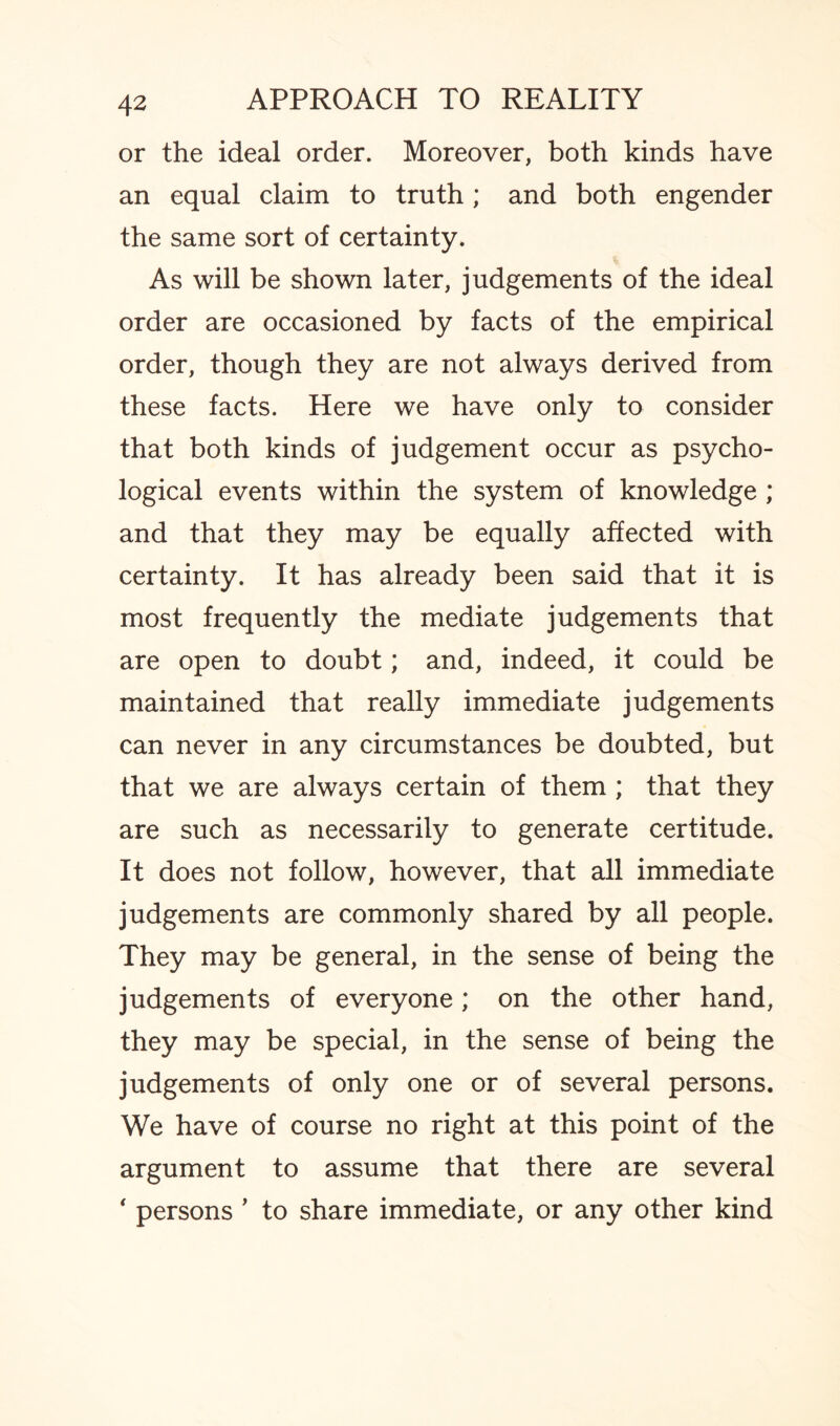 or the ideal order. Moreover, both kinds have an equal claim to truth; and both engender the same sort of certainty. As will be shown later, judgements of the ideal order are occasioned by facts of the empirical order, though they are not always derived from these facts. Here we have only to consider that both kinds of judgement occur as psycho¬ logical events within the system of knowledge ; and that they may be equally affected with certainty. It has already been said that it is most frequently the mediate judgements that are open to doubt; and, indeed, it could be maintained that really immediate judgements can never in any circumstances be doubted, but that we are always certain of them ; that they are such as necessarily to generate certitude. It does not follow, however, that all immediate judgements are commonly shared by all people. They may be general, in the sense of being the judgements of everyone; on the other hand, they may be special, in the sense of being the judgements of only one or of several persons. We have of course no right at this point of the argument to assume that there are several ‘ persons ’ to share immediate, or any other kind