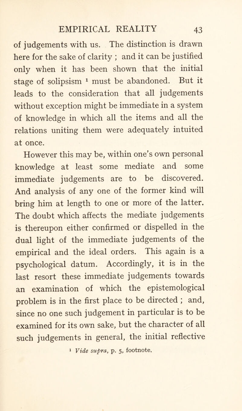 of judgements with us. The distinction is drawn here for the sake of clarity ; and it can be justified only when it has been shown that the initial stage of solipsism 1 must be abandoned. But it leads to the consideration that all judgements without exception might be immediate in a system of knowledge in which all the items and all the relations uniting them were adequately intuited at once. However this may be, within one’s own personal knowledge at least some mediate and some immediate judgements are to be discovered. And analysis of any one of the former kind will bring him at length to one or more of the latter. The doubt which affects the mediate judgements is thereupon either confirmed or dispelled in the dual light of the immediate judgements of the empirical and the ideal orders. This again is a psychological datum. Accordingly, it is in the last resort these immediate judgements towards an examination of which the epistemological problem is in the first place to be directed ; and, since no one such judgement in particular is to be examined for its own sake, but the character of all such judgements in general, the initial reflective 1 Vide supra, p. 5, footnote.