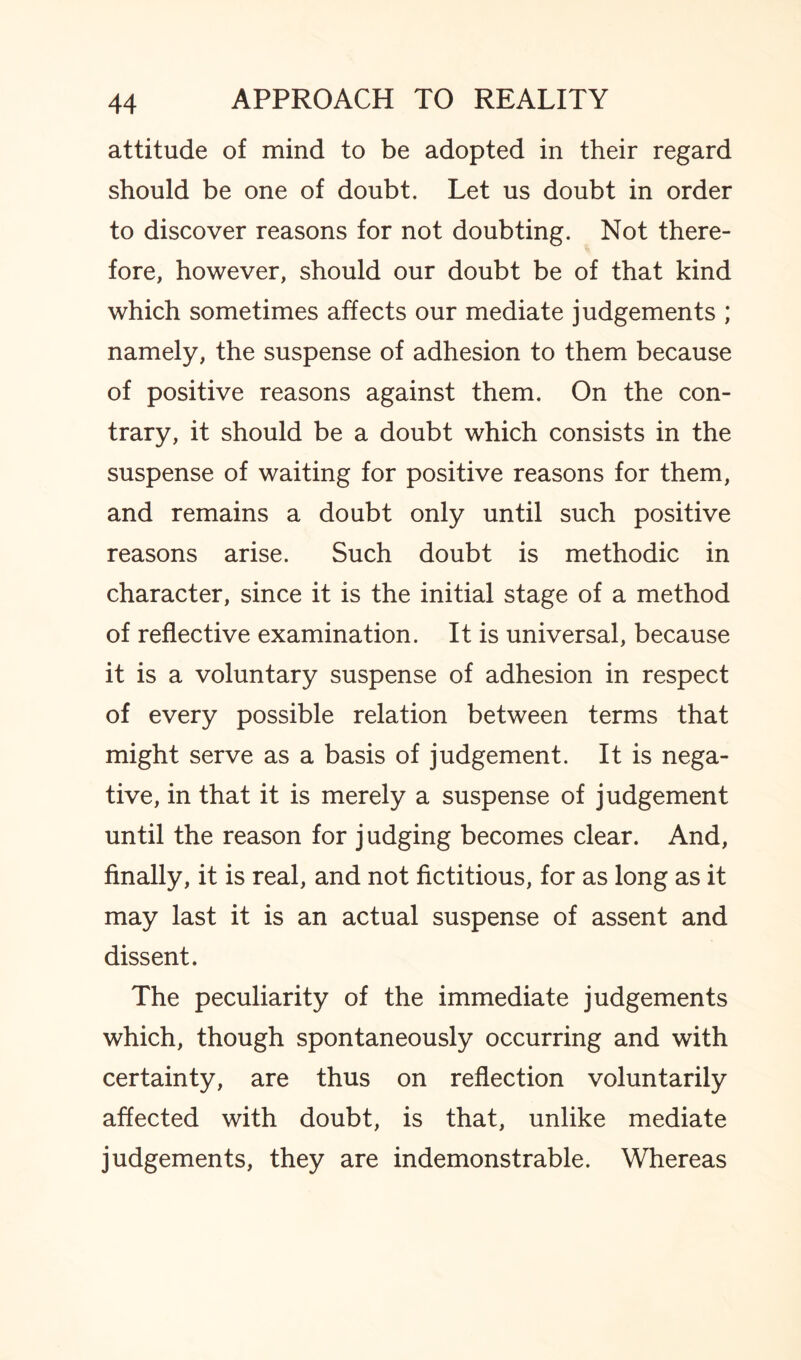 attitude of mind to be adopted in their regard should be one of doubt. Let us doubt in order to discover reasons for not doubting. Not there¬ fore, however, should our doubt be of that kind which sometimes affects our mediate judgements ; namely, the suspense of adhesion to them because of positive reasons against them. On the con¬ trary, it should be a doubt which consists in the suspense of waiting for positive reasons for them, and remains a doubt only until such positive reasons arise. Such doubt is methodic in character, since it is the initial stage of a method of reflective examination. It is universal, because it is a voluntary suspense of adhesion in respect of every possible relation between terms that might serve as a basis of judgement. It is nega¬ tive, in that it is merely a suspense of judgement until the reason for judging becomes clear. And, finally, it is real, and not fictitious, for as long as it may last it is an actual suspense of assent and dissent. The peculiarity of the immediate judgements which, though spontaneously occurring and with certainty, are thus on reflection voluntarily affected with doubt, is that, unlike mediate judgements, they are indemonstrable. Whereas