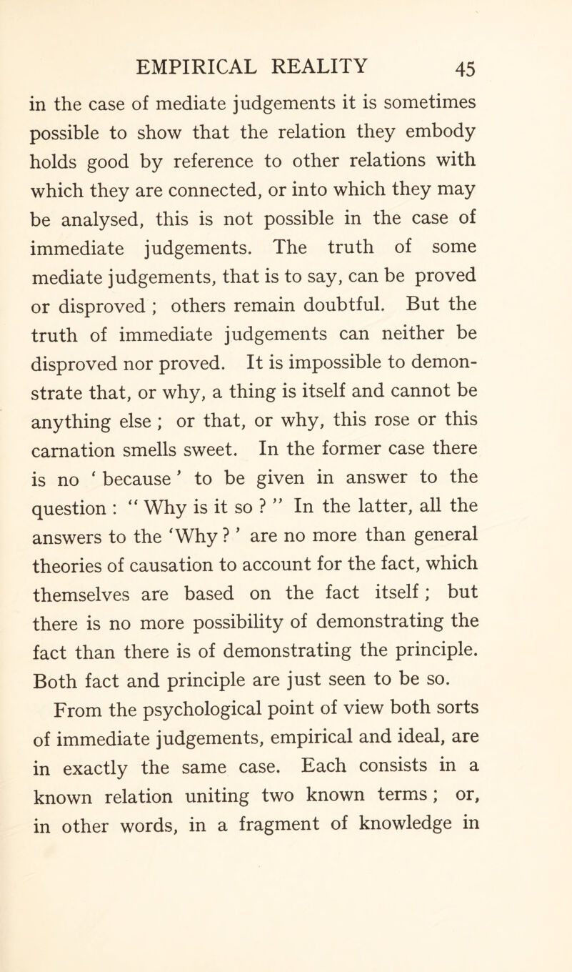 in the case of mediate judgements it is sometimes possible to show that the relation they embody holds good by reference to other relations with which they are connected, or into which they may be analysed, this is not possible in the case of immediate judgements. The truth of some mediate judgements, that is to say, can be proved or disproved ; others remain doubtful. But the truth of immediate judgements can neither be disproved nor proved. It is impossible to demon¬ strate that, or why, a thing is itself and cannot be anything else ; or that, or why, this rose or this carnation smells sweet. In the former case there is no ‘ because' to be given in answer to the question : “ Why is it so ? ” In the latter, all the answers to the 'Why ?' are no more than general theories of causation to account for the fact, which themselves are based on the fact itself; but there is no more possibility of demonstrating the fact than there is of demonstrating the principle. Both fact and principle are just seen to be so. From the psychological point of view both sorts of immediate judgements, empirical and ideal, are in exactly the same case. Each consists in a known relation uniting two known terms; or, in other words, in a fragment of knowledge in