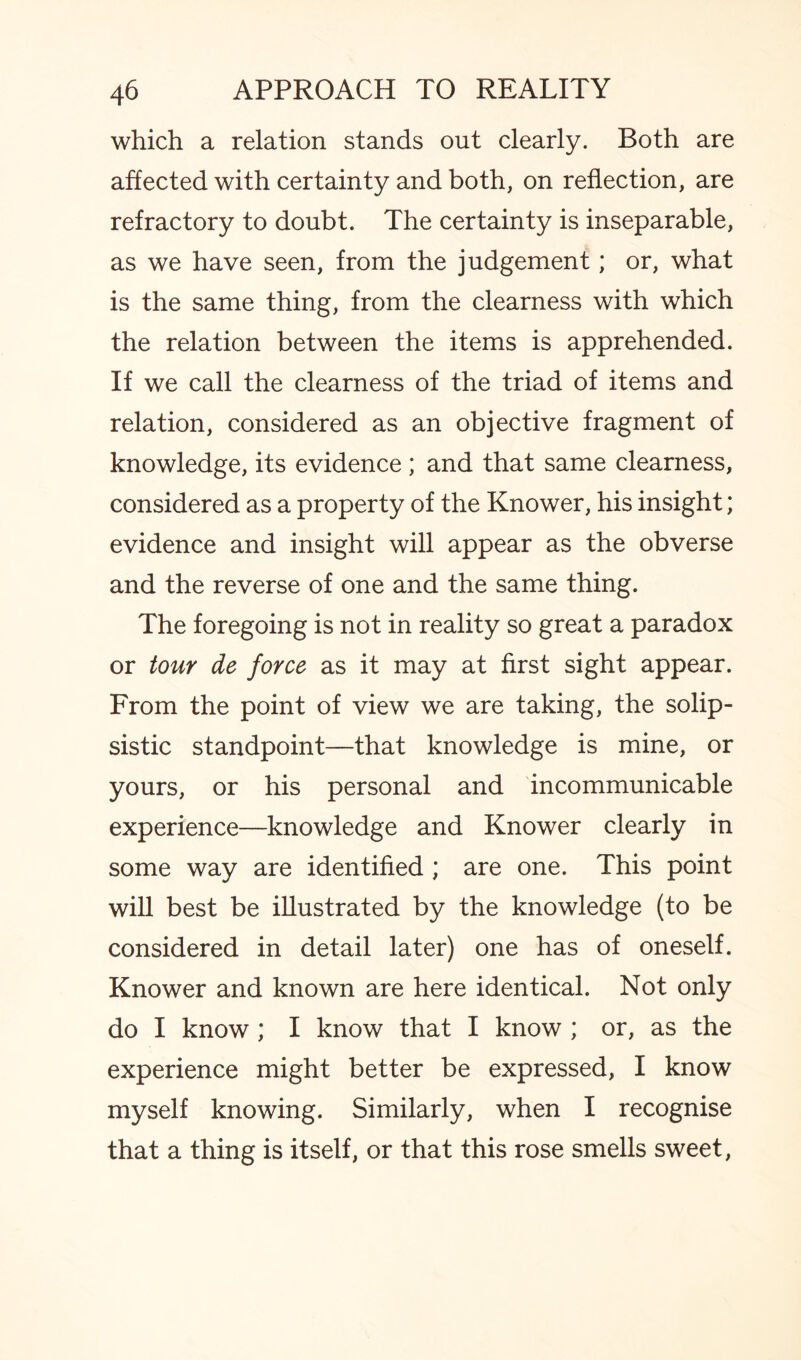 which a relation stands out clearly. Both are affected with certainty and both, on reflection, are refractory to doubt. The certainty is inseparable, as we have seen, from the judgement; or, what is the same thing, from the clearness with which the relation between the items is apprehended. If we call the clearness of the triad of items and relation, considered as an objective fragment of knowledge, its evidence ; and that same clearness, considered as a property of the Knower, his insight; evidence and insight will appear as the obverse and the reverse of one and the same thing. The foregoing is not in reality so great a paradox or tour de force as it may at first sight appear. From the point of view we are taking, the solip- sistic standpoint—that knowledge is mine, or yours, or his personal and incommunicable experience—knowledge and Knower clearly in some way are identified ; are one. This point will best be illustrated by the knowledge (to be considered in detail later) one has of oneself. Knower and known are here identical. Not only do I know ; I know that I know ; or, as the experience might better be expressed, I know myself knowing. Similarly, when I recognise that a thing is itself, or that this rose smells sweet,