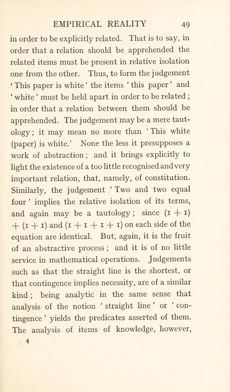 in order to be explicitly related. That is to say, in order that a relation should be apprehended the related items must be present in relative isolation one from the other. Thus, to form the judgement ‘ This paper is white ’ the items ‘ this paper ’ and ‘ white ’ must be held apart in order to be related; in order that a relation between them should be apprehended. The judgement may be a mere taut¬ ology ; it may mean no more than ‘ This white (paper) is white.’ None the less it presupposes a work of abstraction; and it brings explicitly to light the existence of a too little recognised and very important relation, that, namely, of constitution. Similarly, the judgement ‘ Two and two equal four ’ implies the relative isolation of its terms, and again may be a tautology; since (i + i) + (i + i) and (i + i + i + i) on each side of the equation are identical. But, again, it is the fruit of an abstractive process ; and it is of no little service in mathematical operations. Judgements such as that the straight line is the shortest, or that contingence implies necessity, are of a similar kind; being analytic in the same sense that analysis of the notion ‘ straight line ’ or ‘ con¬ tingence ’ yields the predicates asserted of them. The analysis of items of knowledge, however, 4