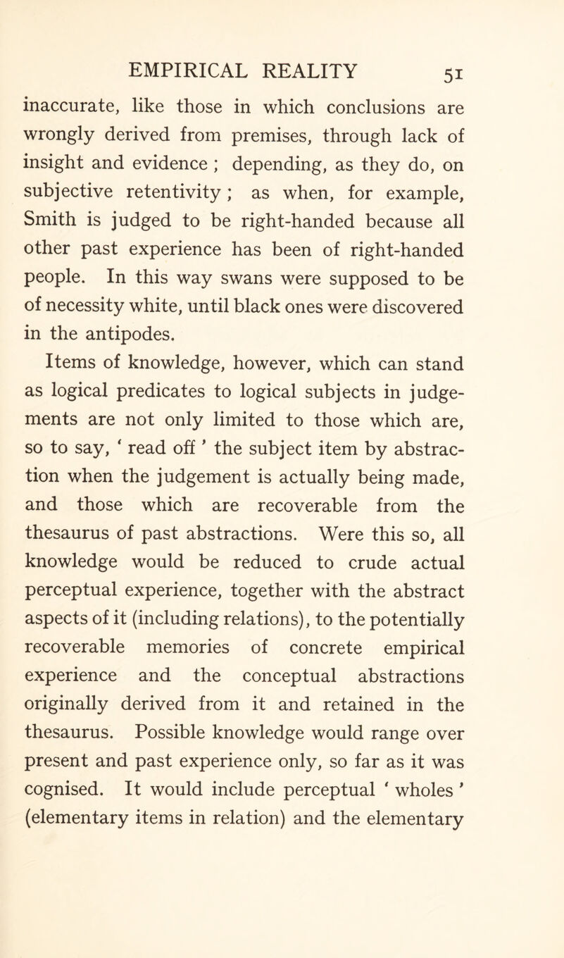 inaccurate, like those in which conclusions are wrongly derived from premises, through lack of insight and evidence ; depending, as they do, on subjective retentivity; as when, for example, Smith is judged to be right-handed because all other past experience has been of right-handed people. In this way swans were supposed to be of necessity white, until black ones were discovered in the antipodes. Items of knowledge, however, which can stand as logical predicates to logical subjects in judge¬ ments are not only limited to those which are, so to say, ' read off ' the subject item by abstrac¬ tion when the judgement is actually being made, and those which are recoverable from the thesaurus of past abstractions. Were this so, all knowledge would be reduced to crude actual perceptual experience, together with the abstract aspects of it (including relations), to the potentially recoverable memories of concrete empirical experience and the conceptual abstractions originally derived from it and retained in the thesaurus. Possible knowledge would range over present and past experience only, so far as it was cognised. It would include perceptual ' wholes ' (elementary items in relation) and the elementary