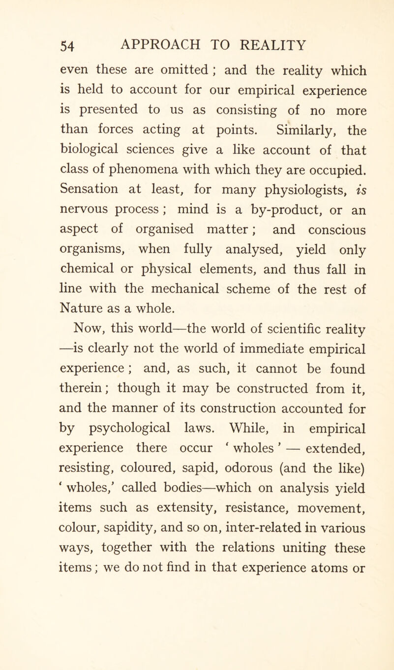 even these are omitted ; and the reality which is held to account for our empirical experience is presented to us as consisting of no more than forces acting at points. Similarly, the biological sciences give a like account of that class of phenomena with which they are occupied. Sensation at least, for many physiologists, is nervous process ; mind is a by-product, or an aspect of organised matter; and conscious organisms, when fully analysed, yield only chemical or physical elements, and thus fall in line with the mechanical scheme of the rest of Nature as a whole. Now, this world—the world of scientific reality —is clearly not the world of immediate empirical experience ; and, as such, it cannot be found therein; though it may be constructed from it, and the manner of its construction accounted for by psychological laws. While, in empirical experience there occur ‘ wholes ’ — extended, resisting, coloured, sapid, odorous (and the like) * wholes/ called bodies—which on analysis yield items such as extensity, resistance, movement, colour, sapidity, and so on, inter-related in various ways, together with the relations uniting these items; we do not find in that experience atoms or