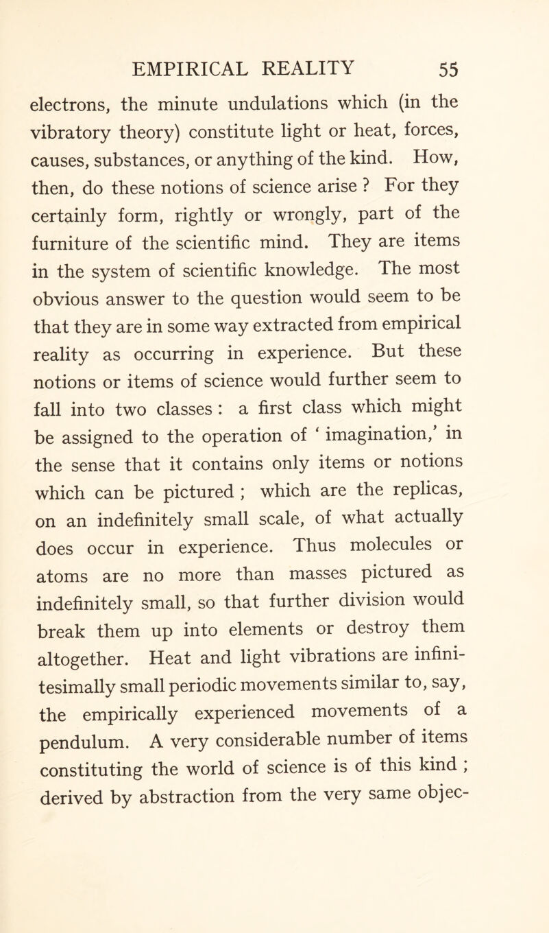 electrons, the minute undulations which (in the vibratory theory) constitute light or heat, forces, causes, substances, or anything of the kind. How, then, do these notions of science arise ? For they certainly form, rightly or wrongly, part of the furniture of the scientific mind. They are items in the system of scientific knowledge. The most obvious answer to the question would seem to be that they are in some way extracted from empirical reality as occurring in experience. But these notions or items of science would further seem to fall into two classes : a first class which might be assigned to the operation of ‘ imagination, in the sense that it contains only items or notions which can be pictured ; which are the replicas, on an indefinitely small scale, of what actually does occur in experience. Thus molecules or atoms are no more than masses pictured as indefinitely small, so that further division would break them up into elements or destroy them altogether. Heat and light vibrations are infini¬ tesimally small periodic movements similar to, say, the empirically experienced movements of a pendulum. A very considerable number of items constituting the world of science is of this kind ; derived by abstraction from the very same objec-