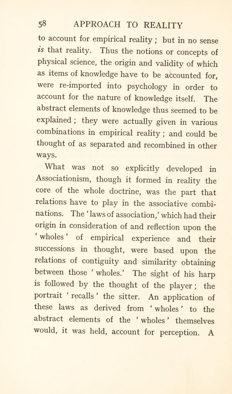 to account for empirical reality; but in no sense is that reality. Thus the notions or concepts of physical science, the origin and validity of which as items of knowledge have to be accounted for, were re-imported into psychology in order to account for the nature of knowledge itself. The abstract elements of knowledge thus seemed to be explained ; they were actually given in various combinations in empirical reality ; and could be thought of as separated and recombined in other ways. What was not so explicitly developed in Associationism, though it formed in reality the core of the whole doctrine, was the part that relations have to play in the associative combi¬ nations. The laws of association/ which had their origin in consideration of and reflection upon the ‘ wholes' of empirical experience and their successions in thought, were based upon the relations of contiguity and similarity obtaining between those f wholes/ The sight of his harp is followed by the thought of the player; the portrait ‘ recalls ' the sitter. An application of these laws as derived from ‘ wholes' to the abstract elements of the (wholes ’ themselves would, it was held, account for perception. A