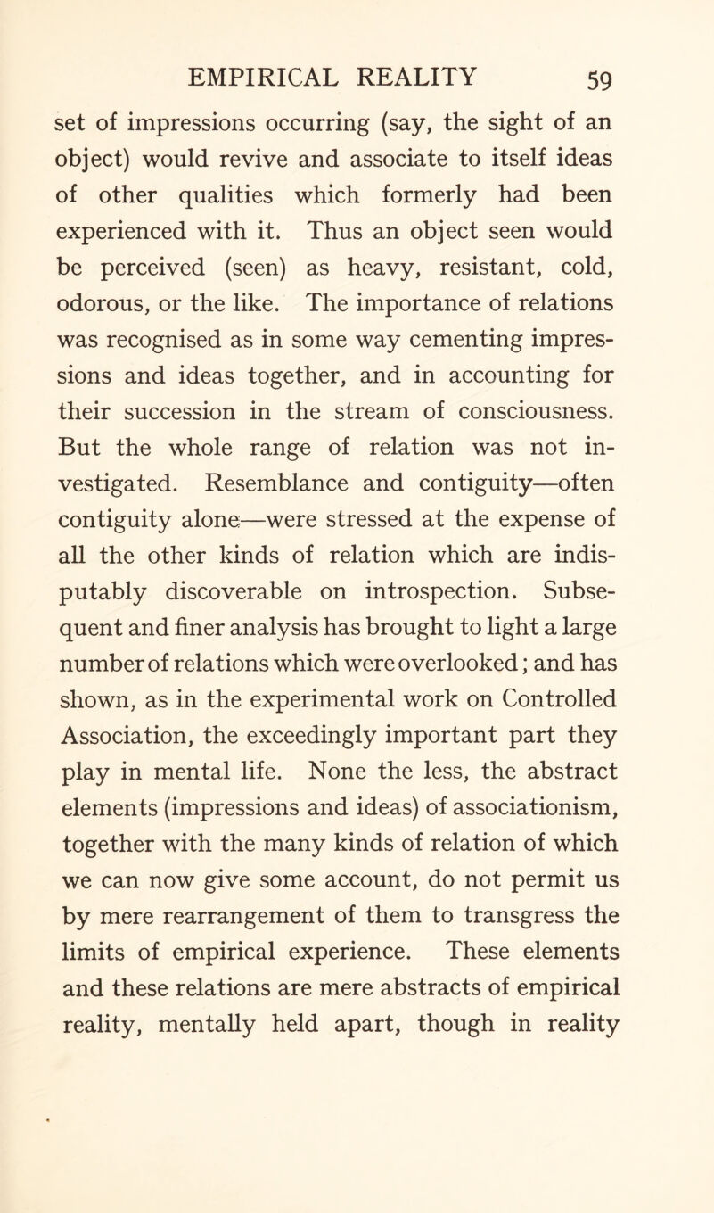 set of impressions occurring (say, the sight of an object) would revive and associate to itself ideas of other qualities which formerly had been experienced with it. Thus an object seen would be perceived (seen) as heavy, resistant, cold, odorous, or the like. The importance of relations was recognised as in some way cementing impres¬ sions and ideas together, and in accounting for their succession in the stream of consciousness. But the whole range of relation was not in¬ vestigated. Resemblance and contiguity—often contiguity alone—were stressed at the expense of all the other kinds of relation which are indis¬ putably discoverable on introspection. Subse¬ quent and finer analysis has brought to light a large number of relations which were overlooked; and has shown, as in the experimental work on Controlled Association, the exceedingly important part they play in mental life. None the less, the abstract elements (impressions and ideas) of associationism, together with the many kinds of relation of which we can now give some account, do not permit us by mere rearrangement of them to transgress the limits of empirical experience. These elements and these relations are mere abstracts of empirical reality, mentally held apart, though in reality