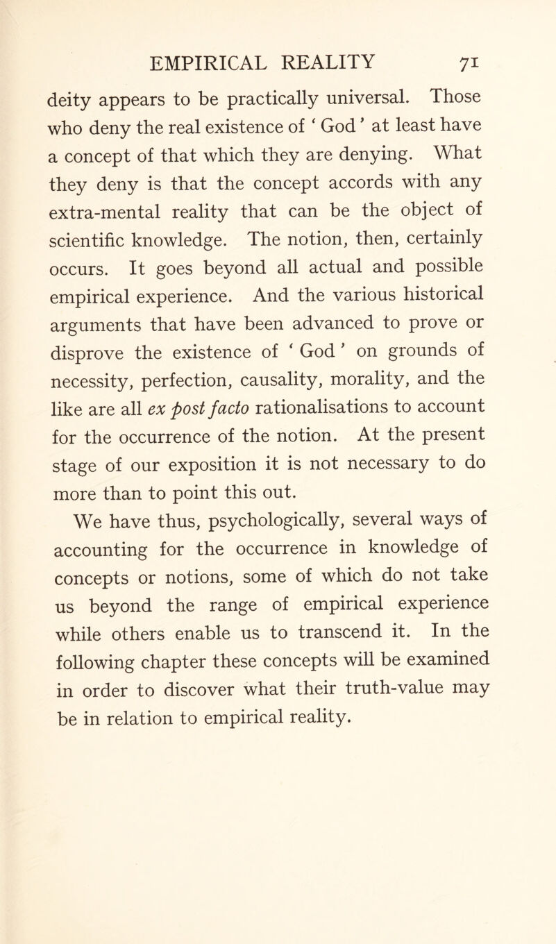 deity appears to be practically universal. Those who deny the real existence of ‘ God' at least have a concept of that which they are denying. What they deny is that the concept accords with any extra-mental reality that can be the object of scientific knowledge. The notion, then, certainly occurs. It goes beyond all actual and possible empirical experience. And the various historical arguments that have been advanced to prove or disprove the existence of * God , on grounds of necessity, perfection, causality, morality, and the like are all ex post facto rationalisations to account for the occurrence of the notion. At the present stage of our exposition it is not necessary to do more than to point this out. We have thus, psychologically, several ways of accounting for the occurrence in knowledge of concepts or notions, some of which do not take us beyond the range of empirical experience while others enable us to transcend it. In the following chapter these concepts will be examined in order to discover what their truth-value may be in relation to empirical reality.