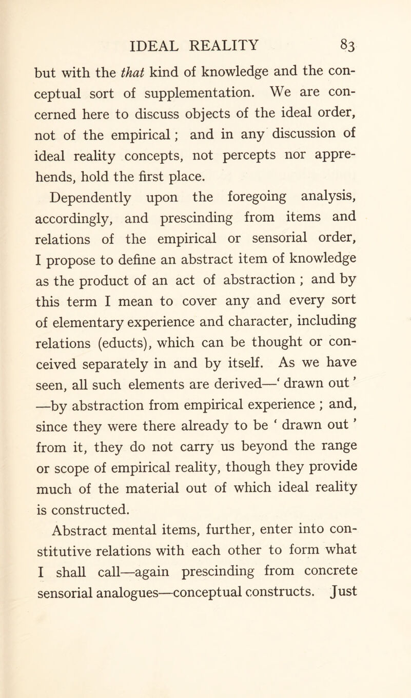 but with the that kind of knowledge and the con¬ ceptual sort of supplementation. We are con¬ cerned here to discuss objects of the ideal order, not of the empirical; and in any discussion of ideal reality concepts, not percepts nor appre¬ hends, hold the first place. Dependently upon the foregoing analysis, accordingly, and prescinding from items and relations of the empirical or sensorial order, I propose to define an abstract item of knowledge as the product of an act of abstraction ; and by this term I mean to cover any and every sort of elementary experience and character, including relations (educts), which can be thought or con¬ ceived separately in and by itself. As we have seen, all such elements are derived—‘ drawn out' —by abstraction from empirical experience ; and, since they were there already to be ‘ drawn out' from it, they do not carry us beyond the range or scope of empirical reality, though they provide much of the material out of which ideal reality is constructed. Abstract mental items, further, enter into con¬ stitutive relations with each other to form what I shall call—again prescinding from concrete sensorial analogues—conceptual constructs. Just