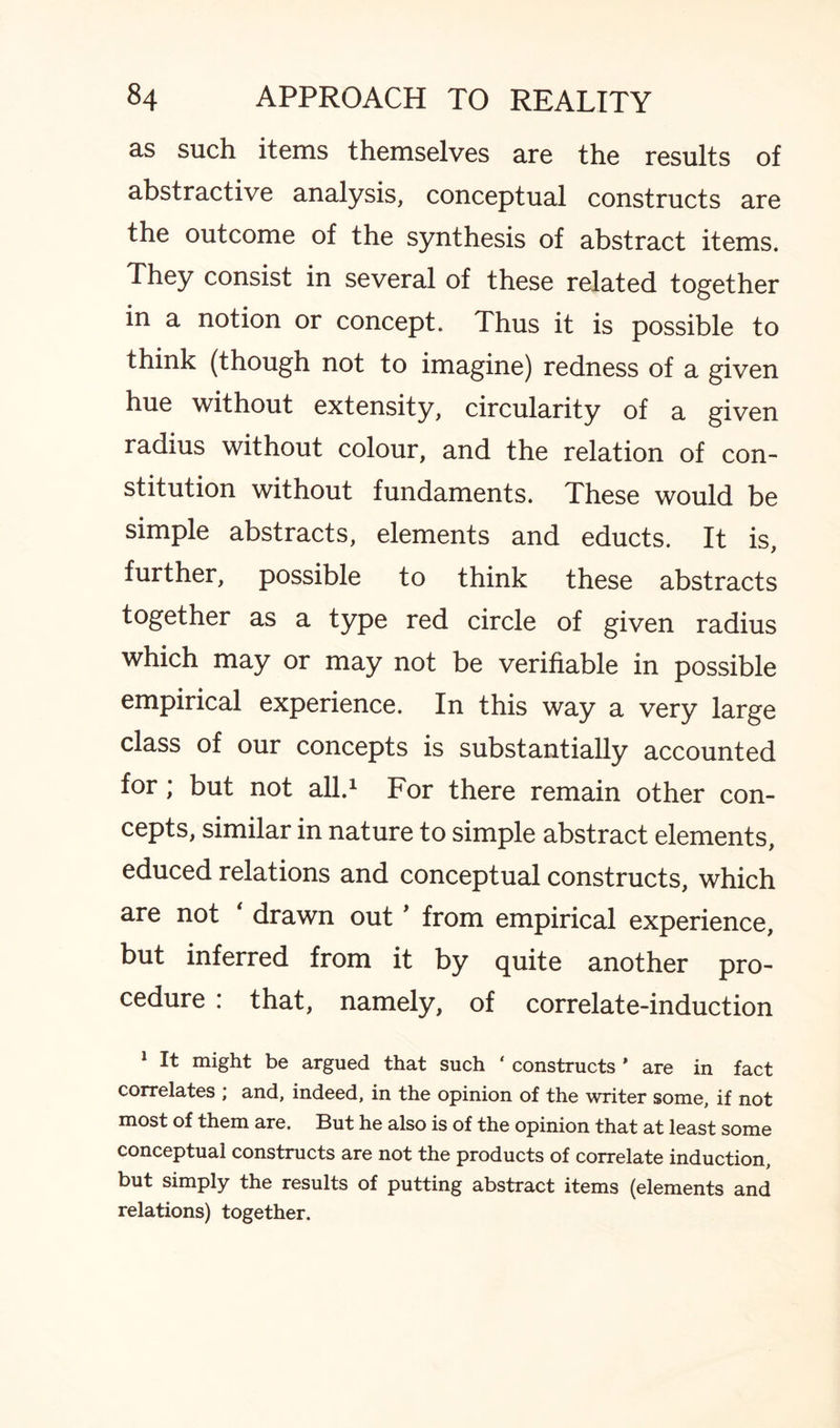 as such items themselves are the results of abstractive analysis, conceptual constructs are the outcome of the synthesis of abstract items. They consist in several of these related together in a notion or concept. Thus it is possible to think (though not to imagine) redness of a given hue without extensity, circularity of a given radius without colour, and the relation of con¬ stitution without fundaments. These would be simple abstracts, elements and educts. It is, further, possible to think these abstracts together as a type red circle of given radius which may or may not be verifiable in possible empirical experience. In this way a very large class of our concepts is substantially accounted for; but not all.1 For there remain other con¬ cepts, similar in nature to simple abstract elements, educed relations and conceptual constructs, which are not drawn out * from empirical experience, but inferred from it by quite another pro¬ cedure : that, namely, of correlate-induction 1 It might be argued that such ‘ constructs * are in fact correlates ; and, indeed, in the opinion of the writer some, if not most of them are. But he also is of the opinion that at least some conceptual constructs are not the products of correlate induction, but simply the results of putting abstract items (elements and relations) together.